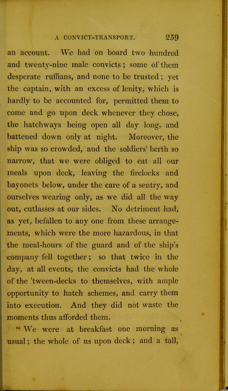 an account. We had on board two hundred and twenty-nine male convicts; some of them desperate ruffians, and none to be trusted; yet the captain, with an excess of lenity, which is hardly to be accounted for, permitted them to come and go upon deck whenever they chose, the hatchways being open all day long, and battened down only at night. Moreover, the ship was so crowded, and the soldiers' berth so narrow, that we were obliged to eat all our meals upon deck, leaving the firelocks and bayonets below, under the care of a sentry, and ourselves wearing only, as we did all the way out, cutlasses at our sides. No detriment had, as yet, befallen to any one from these arrange- ments, which were the more hazardous, in that the meal-hours of the guard and of the ship's company fell together; so that twice in the day, at all events, the convicts had the whole of the 'tween-decks to themselves, with ample opportunity to hatch schemes, and carry them into execution. And they did not waste the moments thus afforded them. *' We were at breakfast one morning as usual; the whole of us upon deck; and a tall.