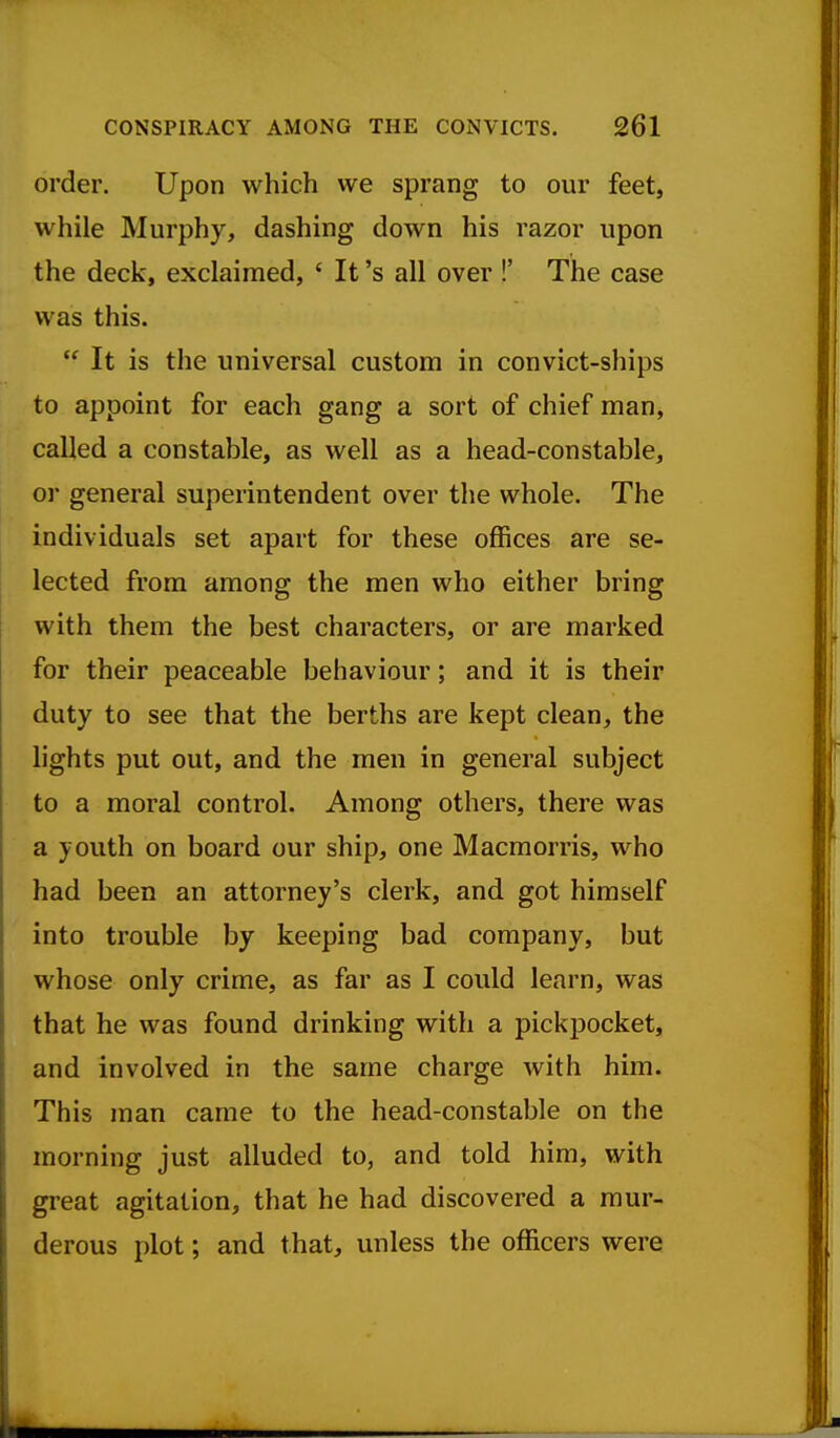 order. Upon which we sprang to our feet, while Murphy, dashing down his razor upon the deck, exclaimed, ' It's all over !' The case was this.  It is the universal custom in convict-ships to appoint for each gang a sort of chief man, called a constable, as well as a head-constable, or general superintendent over the whole. The individuals set apart for these offices are se- lected from among the men who either bring with them the best characters, or are marked for their peaceable behaviour; and it is their duty to see that the berths are kept clean, the lights put out, and the men in general subject to a moral control. Among others, there was a youth on board our ship, one Macmorris, who had been an attorney's clerk, and got himself into trouble by keeping bad company, but whose only crime, as far as I could learn, was that he was found drinking with a pickpocket, and involved in the same charge with him. This man came to the head-constable on the morning just alluded to, and told him, with great agitation, that he had discovered a mur- derous plot; and that, unless the officers were