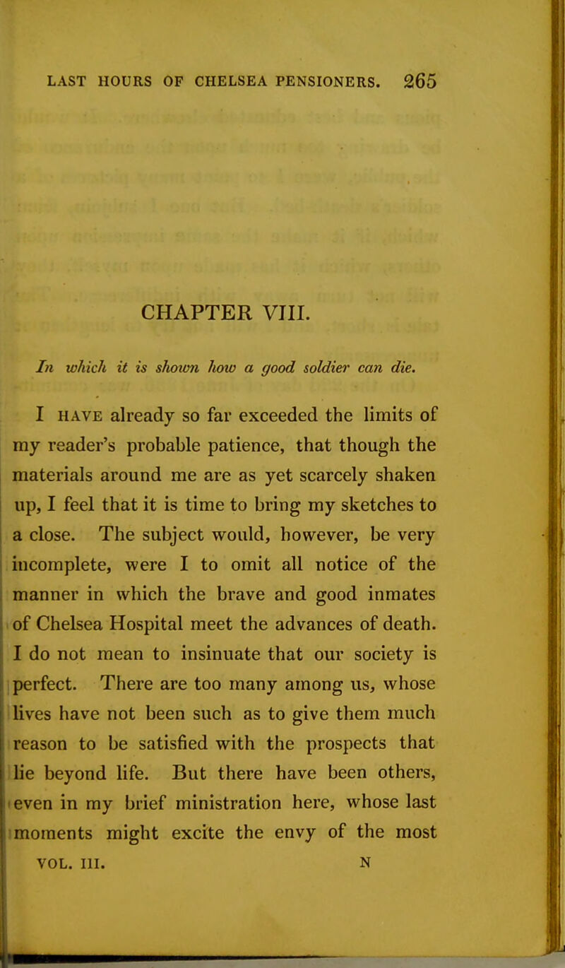 CHAPTER VIII. In which it is shown lu>w a good soldier can die. I HAVE already so far exceeded the limits of my reader's probable patience, that though the materials around me are as yet scarcely shaken up, I feel that it is time to bring my sketches to a close. The subject would, however, be very incomplete, were I to omit all notice of the manner in which the brave and good inmates I of Chelsea Hospital meet the advances of death. I do not mean to insinuate that our society is i perfect. There are too many among us, whose i lives have not been such as to give them much reason to be satisfied with the prospects that ilie beyond life. But there have been others, I even in my brief ministration here, whose last 1 moments might excite the envy of the most VOL. III. N