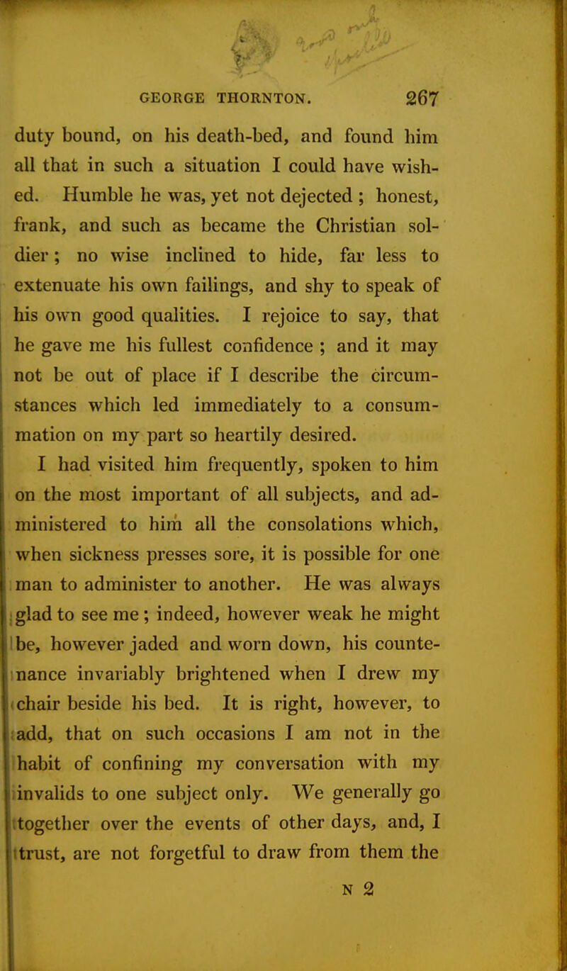 duty bound, on his death-bed, and found him all that in such a situation I could have wish- ed. Humble he was, yet not dejected ; honest, frank, and such as became the Christian sol- dier ; no wise inclined to hide, far less to extenuate his own failings, and shy to speak of his own good qualities. I rejoice to say, that he gave me his fullest confidence ; and it may not be out of place if I describe the circum- stances which led immediately to a consum- mation on my part so heartily desired. I had visited him frequently, spoken to him on the most important of all subjects, and ad- ministered to him all the consolations which, when sickness presses sore, it is possible for one : man to administer to another. He was always jglad to see me; indeed, however weak he might I be, however jaded and worn down, his counte- 1 nance invariably brightened when I drew my (chair beside his bed. It is right, however, to {add, that on such occasions I am not in the fhabit of confining my conversation with my iinvaHds to one subject only. We generally go ttogether over the events of other days, and, I ttrust, are not forgetful to draw from them the