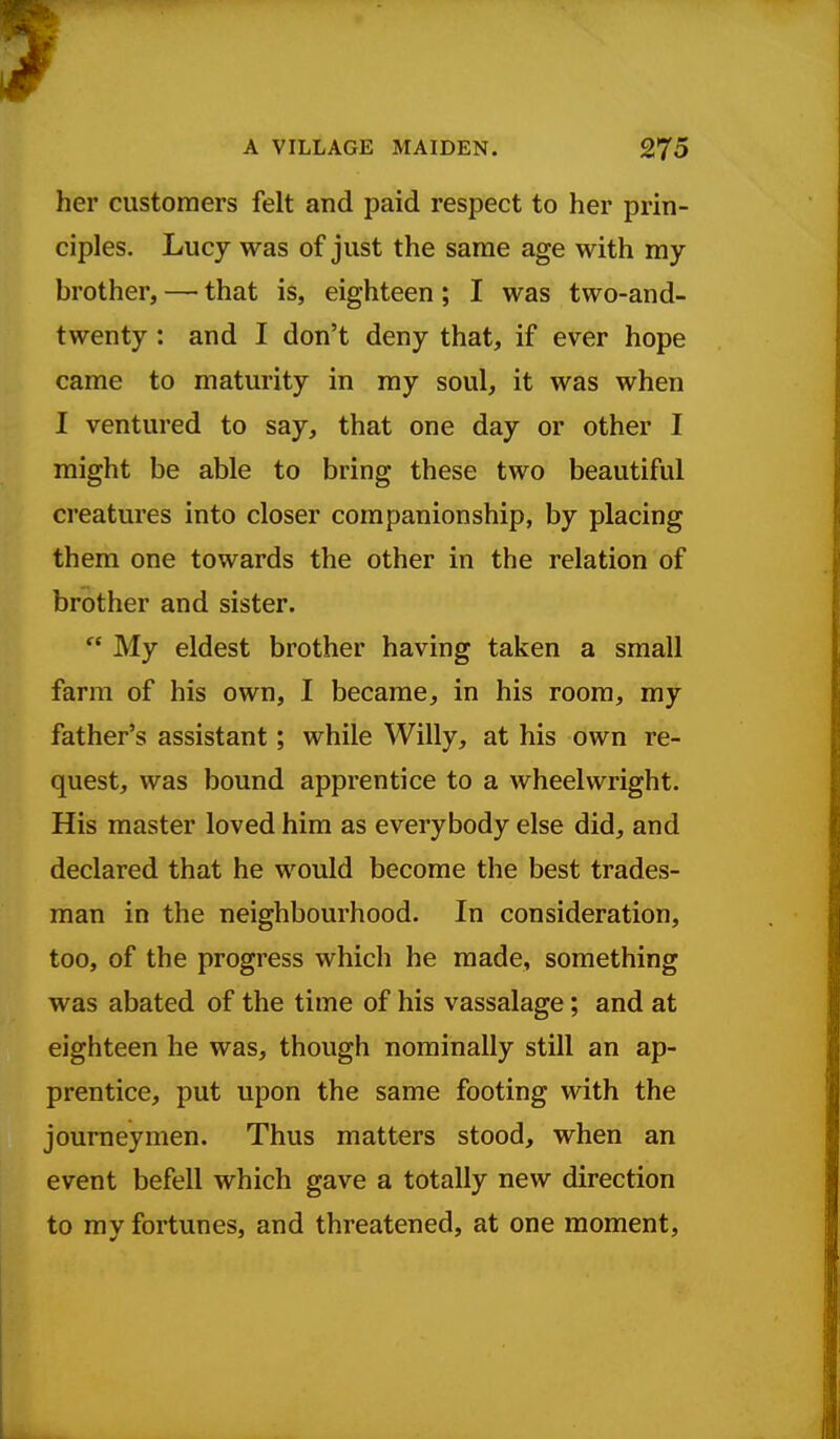 her customers felt and paid respect to her prin- ciples. Lucy was of just the same age with my brother, — that is, eighteen; I was two-and- twenty : and I don't deny that, if ever hope came to maturity in my soul, it was when I ventured to say, that one day or other I might be able to bring these two beautiful creatures into closer companionship, by placing them one towards the other in the relation of brother and sister.  My eldest brother having taken a small farm of his own, I became, in his room, my father's assistant; while Willy, at his own re- quest, was bound apprentice to a wheelwright. His master loved him as everybody else did, and declared that he would become the best trades- man in the neighbourhood. In consideration, too, of the progress which he made, something was abated of the time of his vassalage; and at eighteen he was, though nominally still an ap- prentice, put upon the same footing with the journeymen. Thus matters stood, when an event befell which gave a totally new direction to my fortunes, and threatened, at one moment.