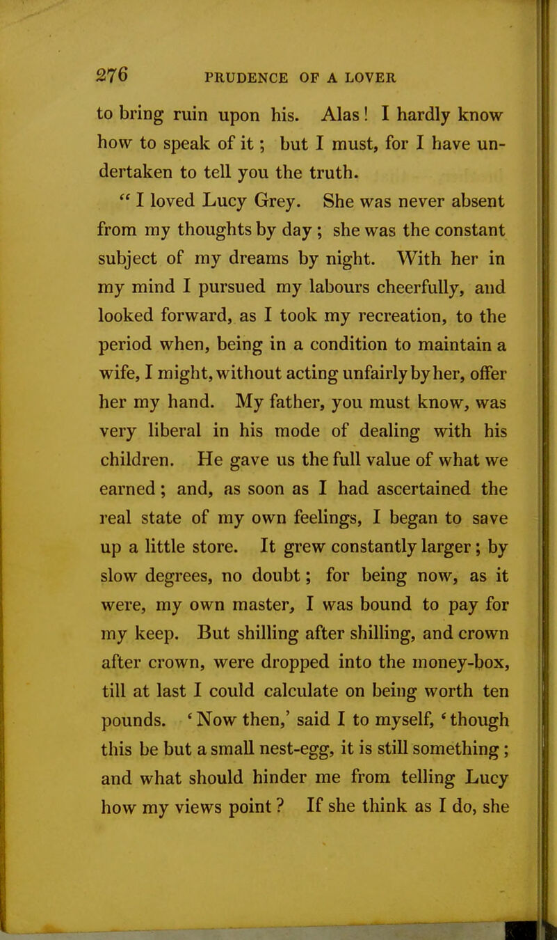 to bring ruin upon his. Alas ! I hardly know how to speak of it; but I must, for I have un- dertaken to tell you the truth.  I loved Lucy Grey. She was never absent from my thoughts by day; she was the constant subject of my dreams by night. With her in my mind I pursued my labours cheerfully, and looked forward, as I took my recreation, to the period when, being in a condition to maintain a wife, I might, without acting unfairly by her, offer her my hand. My father, you must know, was very liberal in his mode of dealing with his children. He gave us the full value of what we earned; and, as soon as I had ascertained the real state of my own feelings, I began to save up a little store. It grew constantly larger; by slow degrees, no doubt; for being now, as it were, my own master, I was bound to pay for my keep. But shilling after shilling, and crown after crown, were dropped into the money-box, till at last I could calculate on being worth ten pounds. * Now then,' said I to myself, * though this be but a small nest-egg, it is still something; and what should hinder me from telling Lucy how my views point ? If she think as I do, she