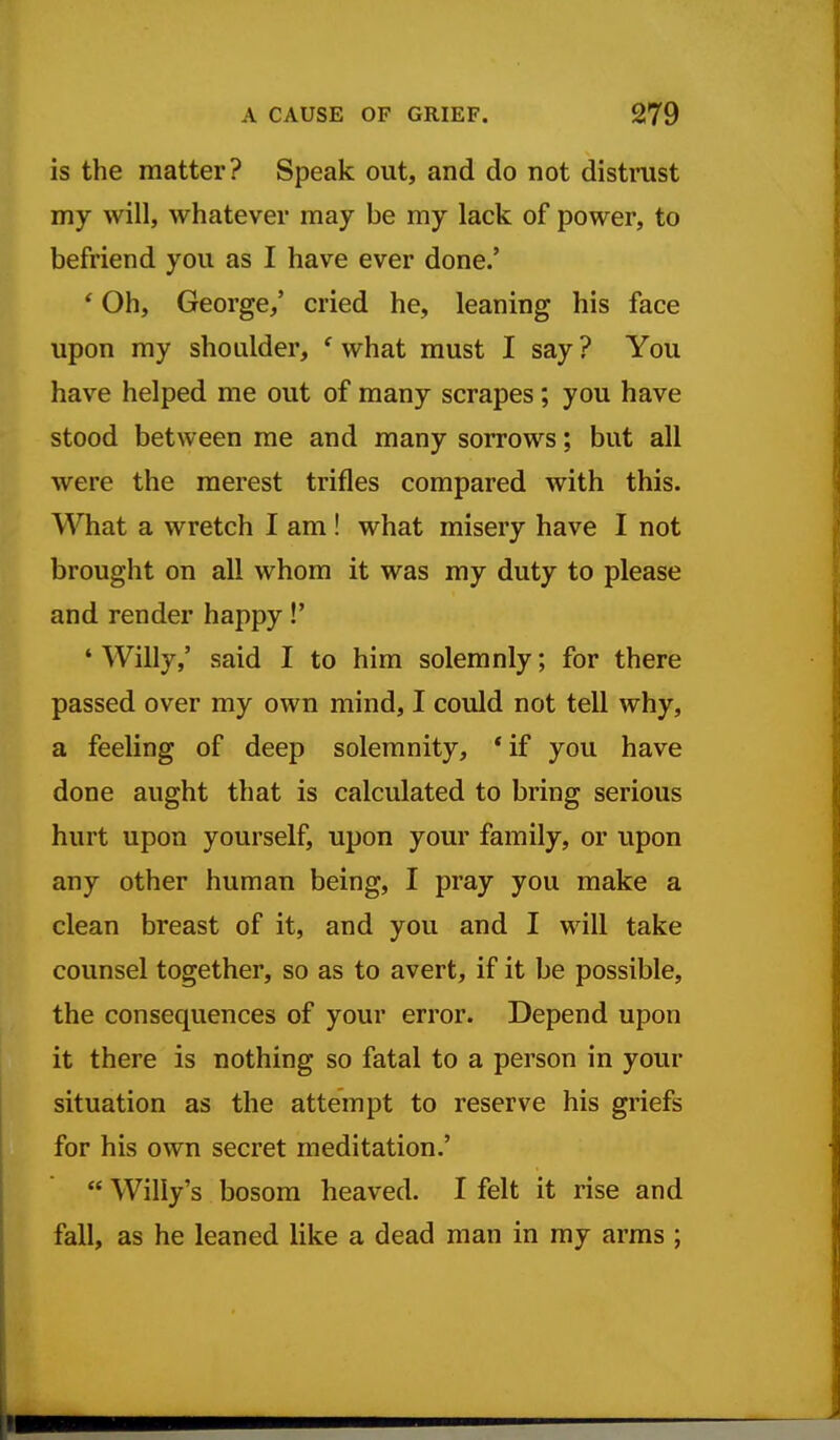 is the matter? Speak out, and do not distrust my will, whatever may be my lack of power, to befriend you as I have ever done.' ' Oh, George/ cried he, leaning his face upon my shoulder, ' what must I say ? You have helped me out of many scrapes ; you have stood between me and many sorrows; but all were the merest trifles compared with this. What a wretch I am ! what misery have I not brought on all whom it was my duty to please and render happy!' ' Willy,' said I to him solemnly; for there passed over my own mind, I could not tell why, a feeling of deep solemnity, * if you have done aught that is calculated to bring serious hurt upon yourself, upon your family, or upon any other human being, I pray you make a clean breast of it, and you and I will take counsel together, so as to avert, if it be possible, the consequences of your error. Depend upon it there is nothing so fatal to a person in your situation as the attempt to reserve his griefs for his own secret meditation.'  Willy's bosom heaved. I felt it rise and fall, as he leaned like a dead man in my arms ;