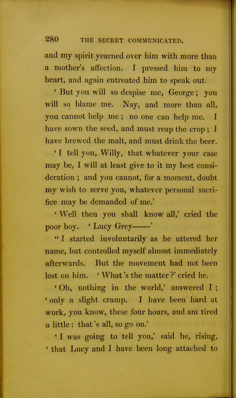 and my spirit yearned over him with more than a mother's affection. I pressed him to my heart, and again entreated him to speak out. ' But you will so despise me, George; you will so blame me. Nay, and more than all, you cannot help me ; no one can help me. I have sown the seed, and must reap the crop ; I have brewed the malt, and must drink the beer. * I tell you, Willy, that whatever your case may be, I will at least give to it my best consi- deration ; and you cannot, for a moment, doubt my wish to serve you, whatever personal sacri- fice may be demanded of me.' ' Well then you shall know all,' cried the poor boy. ' Lucy Grey '  I started involuntarily as he uttered her name, but controlled myself almost immediately afterwards. But the movement had not been lost on him. * What's the matter ?' cried he. * Oh, nothing in the world,' answered I ; * only a slight cramp. I have been hard at work, you know, these four hours, and am tired a little: that's all, so go on.' ' I was going to tell you,' said he, rising, * that Lucy and I have been long attached to