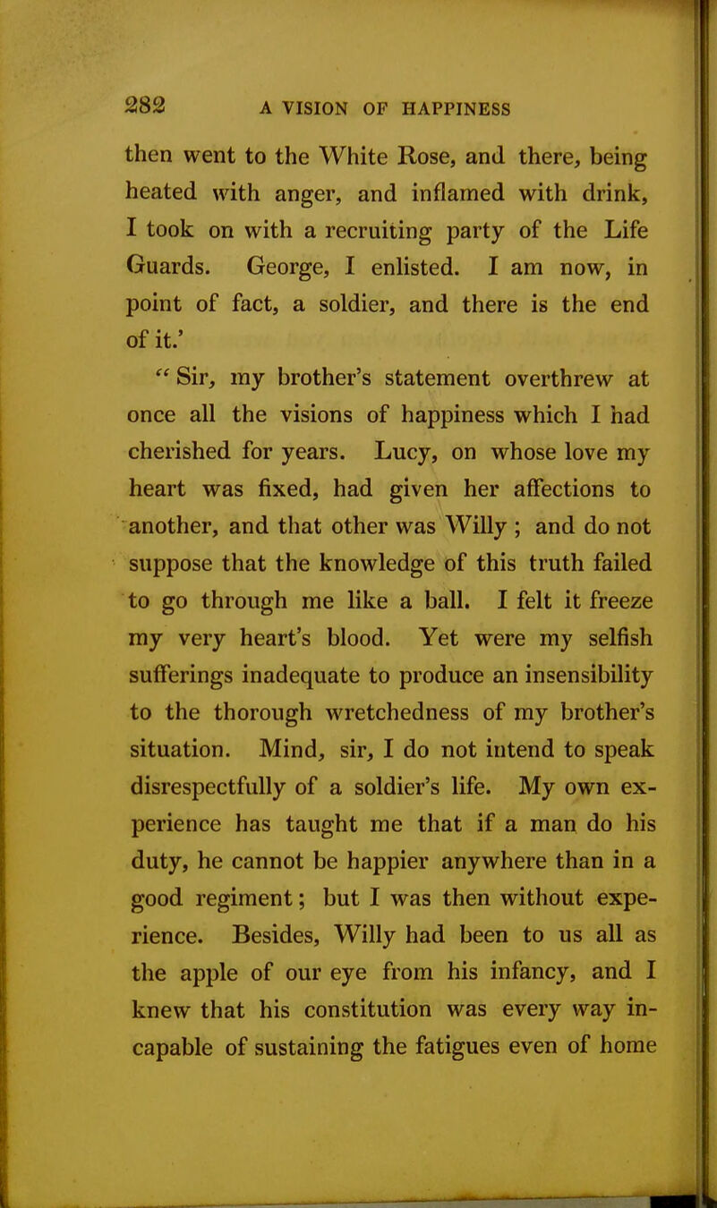 then went to the White Rose, and there, being heated with anger, and inflamed with drink, I took on with a recruiting party of the Life Guards. George, I enlisted. I am now, in point of fact, a soldier, and there is the end of it.'  Sir, my brother's statement overthrew at once all the visions of happiness which I had cherished for years. Lucy, on whose love my heart was fixed, had given her affections to another, and that other was Willy ; and do not suppose that the knowledge of this truth failed to go through me like a ball. I felt it freeze my very heart's blood. Yet were my selfish sufferings inadequate to produce an insensibility to the thorough wretchedness of my brother's situation. Mind, sir, I do not intend to speak disrespectfully of a soldier's life. My own ex- perience has taught me that if a man do his duty, he cannot be happier anywhere than in a good regiment; but I was then without expe- rience. Besides, Willy had been to us all as the apple of our eye from his infancy, and I knew that his constitution was every way in- capable of sustaining the fatigues even of home