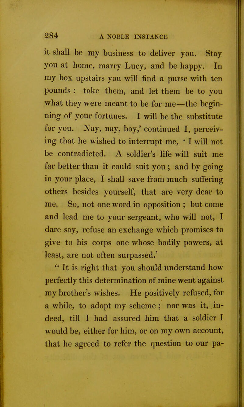 it shall be my business to deliver you. Stay you at home, marry Lucy, and be happy. In my box upstairs you will find a purse with ten pounds : take them, and let them be to you what they were meant to be for me—the begin- ning of your fortunes. I will be the substitute for you. Nay, nay, boy,' continued I, perceiv- ing that he wished to interrupt me, * I will not be contradicted. A soldier's life will suit me far better than it could suit you; and by going in your place, I shall save from much suffering others besides yourself, that are very dear to me. So, not one word in opposition ; but come and lead me to your sergeant, who will not, I dare say, refuse an exchange which promises to give to his corps one whose bodily powers, at least, are not often surpassed.'  It is right that you should understand how perfectly this determination of mine went against my brother's wishes. He positively refused, for a while, to adopt my scheme ; nor was it, in- deed, till I had assured him that a soldier I would be, either for him, or on my own account, that he agreed to refer the question to our pa-