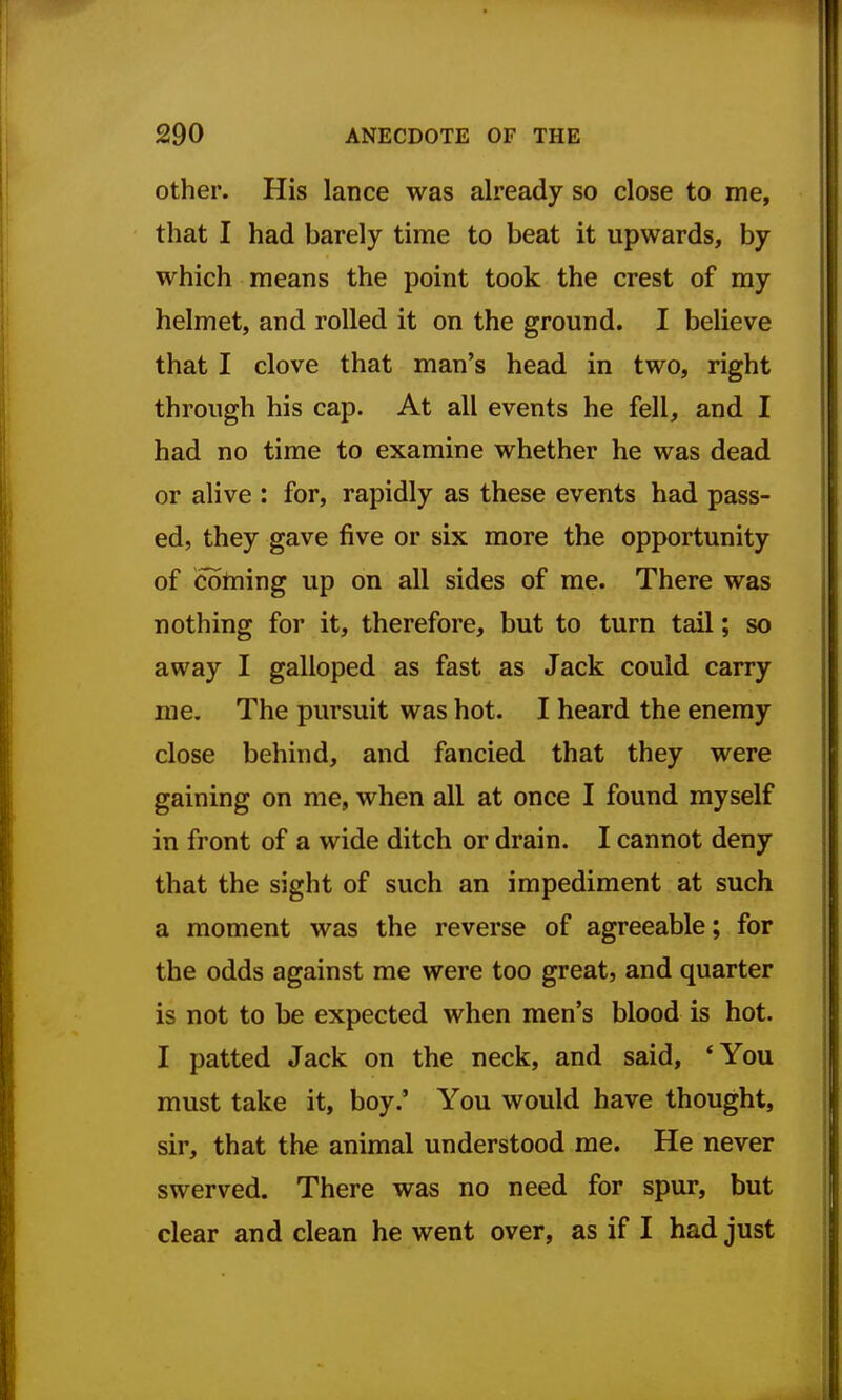 Other. His lance was already so close to me, that I had barely time to beat it upwards, by which means the point took the crest of ray helmet, and rolled it on the ground. I believe that I clove that man's head in two, right through his cap. At all events he fell, and I had no time to examine whether he was dead or alive : for, rapidly as these events had pass- ed, they gave five or six more the opportunity of coining up on all sides of me. There was nothing for it, therefore, but to turn tail; so away I galloped as fast as Jack could carry me. The pursuit was hot. I heard the enemy close behind, and fancied that they were gaining on me, when all at once I found myself in front of a wide ditch or drain. I cannot deny that the sight of such an impediment at such a moment was the reverse of agreeable; for the odds against me were too great, and quarter is not to be expected when men's blood is hot. I patted Jack on the neck, and said, *You must take it, boy.' You would have thought, sir, that the animal understood me. He never swerved. There was no need for spur, but clear and clean he went over, as if I had just