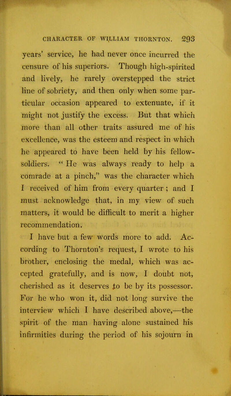 years' service, he had never once incurred the censure of his superiors. Though high-spirited and lively, he rarely overstepped the strict line of sobriety, and then only when some par- ticular occasion appeared to extenuate, if it might not justify the excess. But that which more than all other traits assui'ed me of his excellence, was the esteem and respect in which he appeared to have been held by his fellow- soldiers.  He was always ready to help a comrade at a pinch, was the character which I received of him from every quarter; and I must acknowledge that, in my view of such matters, it would be difficult to merit a higher recommendation. I have but a few words more to add. Ac- cording to Thornton's request, I wrote to his brother, enclosing the medal, which was ac- cepted gratefully, and is now, I doubt not, cherished as it deserves Jto be by its possessor. For he who won it, did not long survive the interview which I have described above,—the spirit of the man having alone sustained his infirmities during the period of his sojourn in