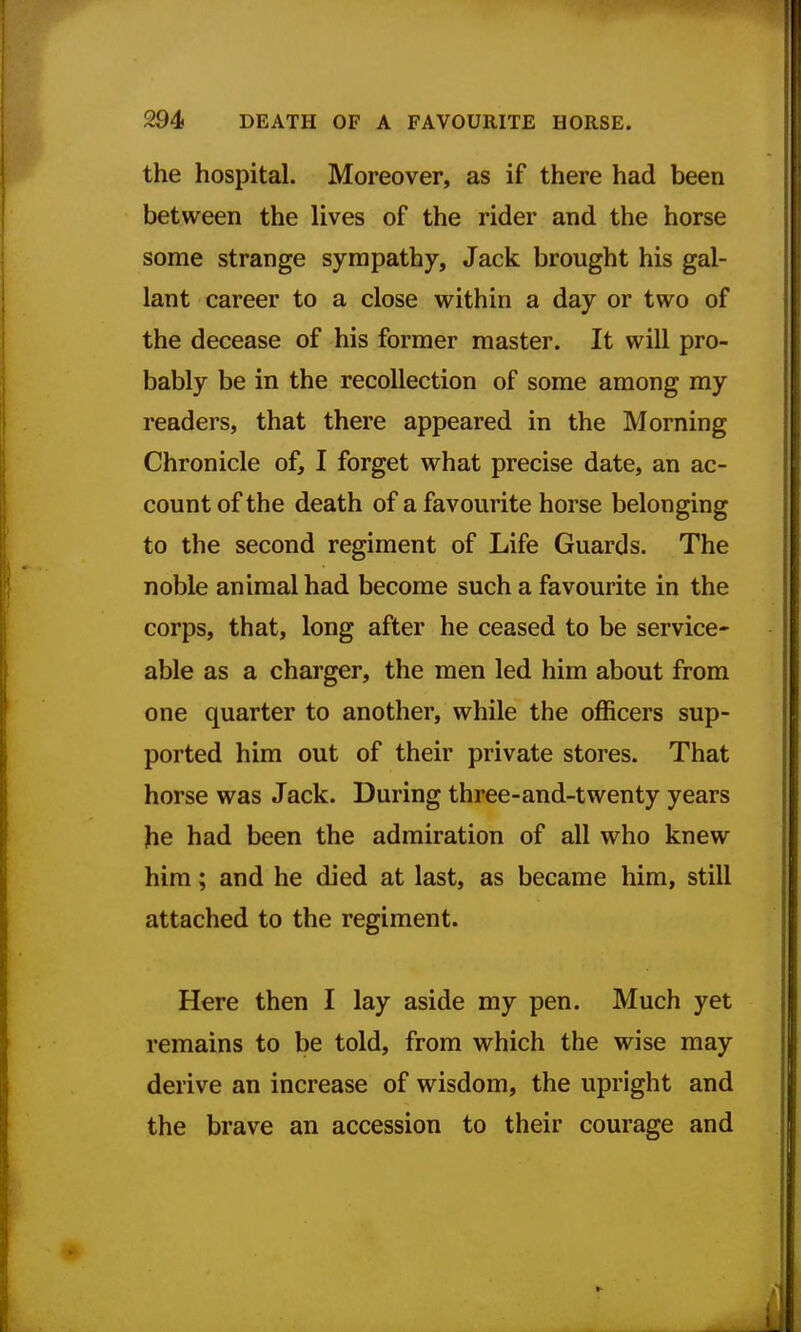 the hospital. Moreover, as if there had been between the lives of the rider and the horse some strange sympathy. Jack brought his gal- lant career to a close within a day or two of the decease of his former master. It will pro- bably be in the recollection of some among my readers, that there appeared in the Morning Chronicle of, I forget what precise date, an ac- count of the death of a favourite horse belonging to the second regiment of Life Guards. The noble animal had become such a favourite in the corps, that, long after he ceased to be service- able as a charger, the men led him about from one quarter to another, while the officers sup- ported him out of their private stores. That horse was Jack. During three-and-twenty years he had been the admiration of all who knew him; and he died at last, as became him, still attached to the regiment. Here then I lay aside my pen. Much yet remains to be told, from which the wise may derive an increase of wisdom, the upright and the brave an accession to their courage and
