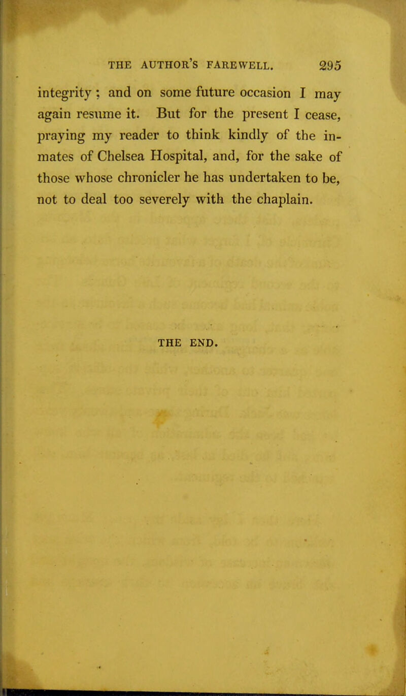 integrity; and on some future occasion I may again resume it. But for the present I cease, praying my reader to think kindly of the in- mates of Chelsea Hospital, and, for the sake of those whose chronicler he has undertaken to be, not to deal too severely with the chaplain. THE END.