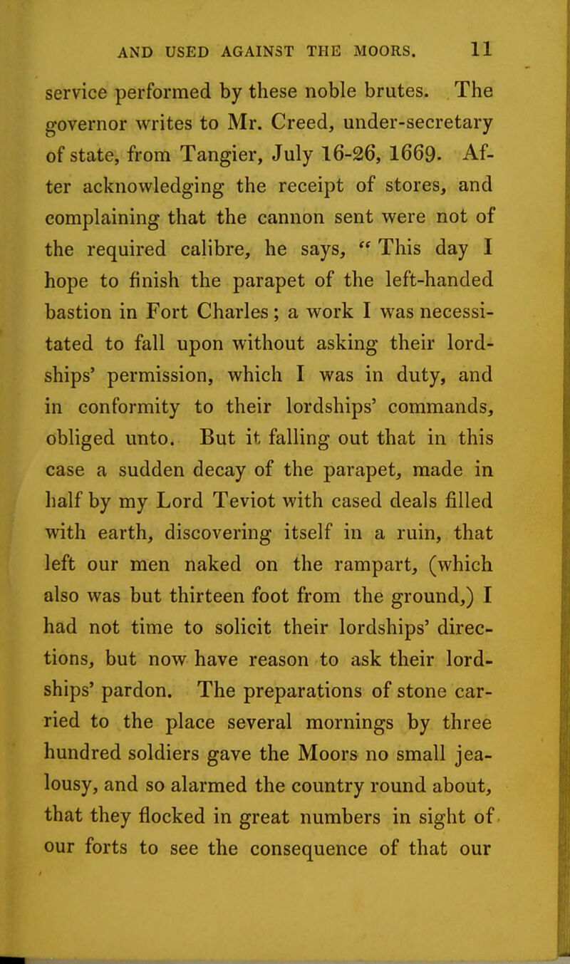 service performed by these noble brutes. The governor writes to Mr. Creed, under-secretary of state, from Tangier, July 16-26, 1669- Af- ter acknowledging the receipt of stores, and complaining that the cannon sent were not of the required calibre, he says,  This day I hope to finish the parapet of the left-handed bastion in Fort Charles ; a work I was necessi- tated to fall upon without asking their lord- ships' permission, which I was in duty, and in conformity to their lordships' commands, obliged unto. But it falling out that in this case a sudden decay of the parapet, made in half by my Lord Teviot with cased deals filled with earth, discovering itself in a ruin, that left our men naked on the rampart, (which also was but thirteen foot from the ground,) I had not time to solicit their lordships' direc- tions, but now have reason to ask their lord- ships' pardon. The preparations of stone car- ried to the place several mornings by three hundred soldiers gave the Moors no small jea- lousy, and so alarmed the country round about, that they flocked in great numbers in sight of our forts to see the consequence of that our