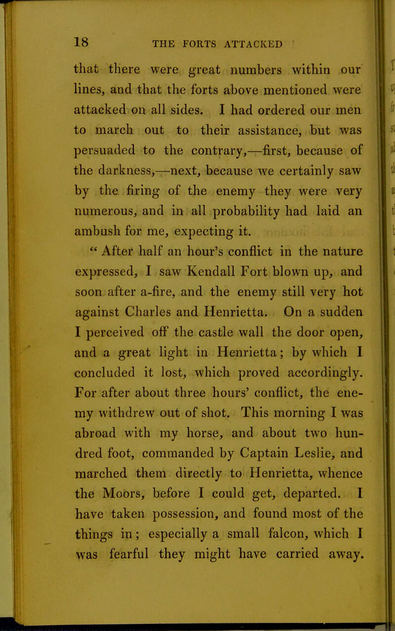 that there were great numbers within our lines, and that the forts above mentioned were attacked on all sides. I had ordered our men to march out to their assistance, but was persuaded to the contrary,—first, because of the darkness,—next, because we certainly saw by the firing of the enemy they were very numerous, and in all probability had laid an ambush for me, expecting it. *' After half an hour's conflict in the nature expressed, I saw Kendall Fort blown up, and soon after a-fire, and the enemy still very hot against Charles and Henrietta. On a sudden I perceived off the castle wall the door open, and a great light in Henrietta; by which I concluded it lost, which proved accordingly. For after about three hours' conflict, the ene- my withdrew out of shot. This morning I was abroad with my horse, and about two hun- dred foot, commanded by Captain Leslie, and marched them directly to Henrietta, whence the MoOrs, before I could get, departed. I have taken possession, and found most of the things in; especially a small falcon, which I was fearful they might have carried away.