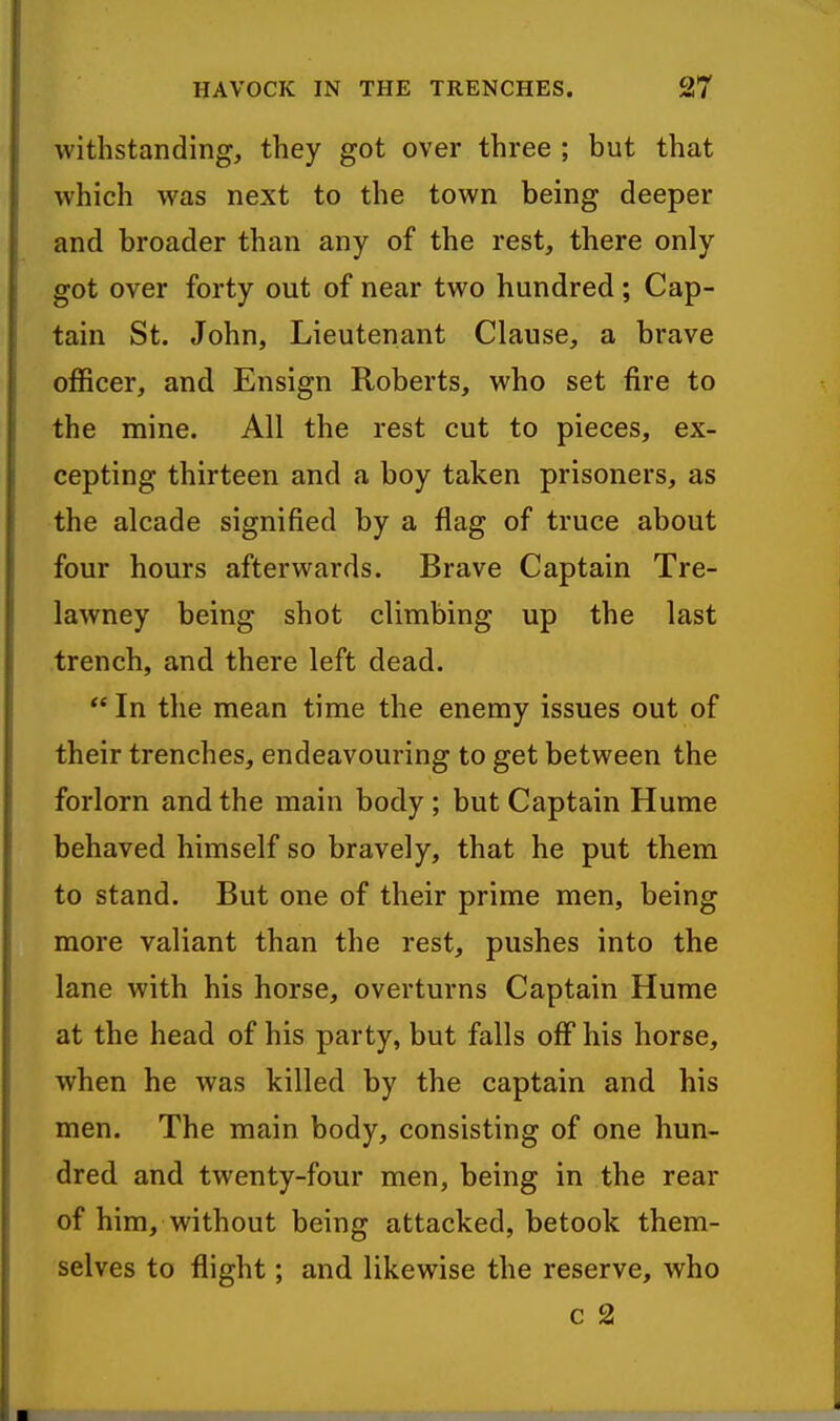 withstanding, they got over three ; but that which was next to the town being deeper and broader than any of the rest, there only got over forty out of near two hundred; Cap- tain St. John, Lieutenant Clause, a brave officer, and Ensign Roberts, who set fire to the mine. All the rest cut to pieces, ex- cepting thirteen and a boy taken prisoners, as the alcade signified by a flag of truce about four hours afterwards. Brave Captain Tre- lawney being shot climbing up the last trench, and there left dead.  In the mean time the enemy issues out of their trenches, endeavouring to get between the forlorn and the main body ; but Captain Hume behaved himself so bravely, that he put them to stand. But one of their prime men, being more valiant than the rest, pushes into the lane with his horse, overturns Captain Hume at the head of his party, but falls off his horse, when he was killed by the captain and his men. The main body, consisting of one hun- dred and twenty-four men, being in the rear of him, without being attacked, betook them- selves to flight; and likewise the reserve, who