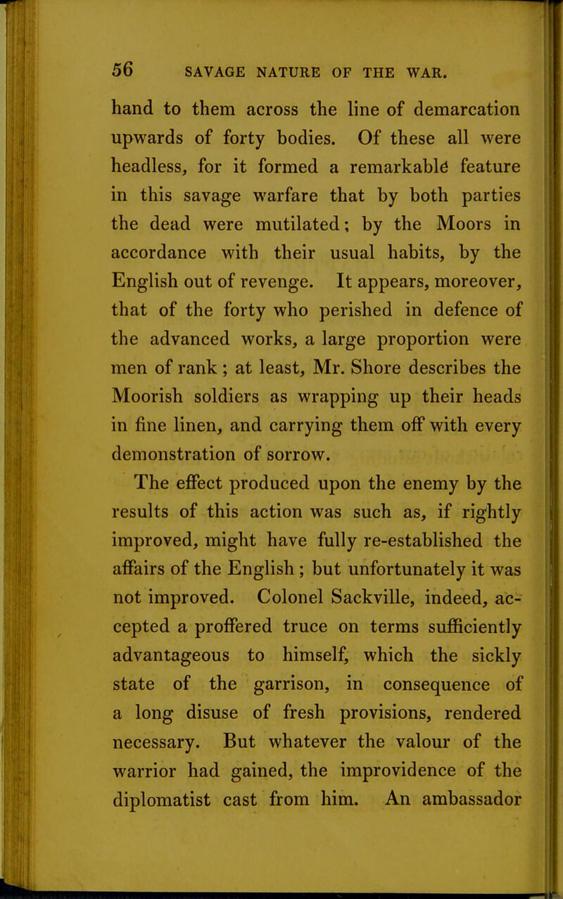 r 56 SAVAGE NATURE OF THE WAR. hand to them across the line of demarcation upwards of forty bodies. Of these all were headless, for it formed a remarkable feature in this savage warfare that by both parties the dead were mutilated; by the Moors in accordance with their usual habits, by the English out of revenge. It appears, moreover, that of the forty who perished in defence of the advanced works, a large proportion were men of rank ; at least, Mr. Shore describes the Moorish soldiers as wrapping up their heads in fine linen, and carrying them off with every demonstration of sorrow. The effect produced upon the enemy by the results of this action was such as, if rightly improved, might have fully re-established the affairs of the English; but unfortunately it was not improved. Colonel Sackville, indeed, ac- cepted a proffered truce on terms sufficiently advantageous to himself, which the sickly state of the garrison, in consequence of a long disuse of fresh provisions, rendered necessary. But whatever the valour of the warrior had gained, the improvidence of the diplomatist cast from him. An ambassador