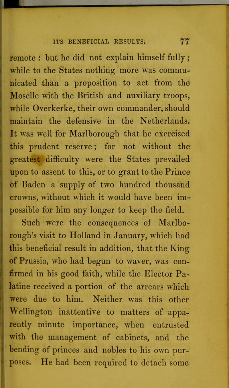 remote : but he did not explain himself fully ; while to the States nothing more was commu- nicated than a proposition to act from the Moselle with the British and auxiliary troops, while Overkerke, their own commander, should maintain the defensive in the Netherlands. It was well for Marlborough that he exercised this prudent reserve; for not without the greatest difficulty were the States prevailed upon to assent to this, or to grant to the Prince 6f Baden a supply of two hundred thousand crowns, without which it would have been im- possible for him any longer to keep the field. Such were the consequences of Marlbo- rough's visit to Holland in January, which had this beneficial result in addition, that the King of Prussia, who had begun to waver, was con- firmed in his good faith, while the Elector Pa- latine received a portion of the arrears which were due to him. Neither was this other Wellington inattentive to matters of appa- rently minute importance, when entrusted with the management of cabinets, and the bending of princes and nobles to his own pur- poses. He had been required to detach some