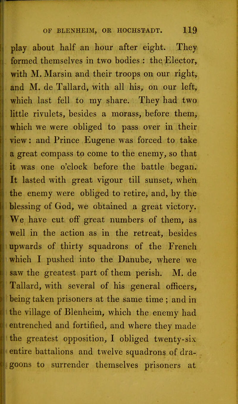 play about half an hour after eight. They formed themselves in two bodies : the Elector, with M. Marsin and their troops on our right, and M. de Tallard, with all his, on our left, which last fell to my share. They had two little rivulets, besides a morass, before them, which we were obliged to pass over in their view: and Prince Eugene was forced to take a great compass to come to the enemy, so that it was one o'clock before the battle began. It lasted with great vigour till sunset, when the enemy were obliged to retire, and, by the blessing of God, we obtained a great victory. We have cut off great numbers of them, as well in the action as in the retreat, besides upwards of thirty squadrons of the French which I pushed into the Danube, where we saw the greatest part of them perish. M. de Tallard, with several of his general officers, being taken prisoners at the same time ; and in the village of Blenheim, which the enemy had entrenched and fortified, and where they made the greatest opposition, I obliged twenty-six •ntire battalions and twelve squadrons of dra- goons to surrender themselves prisoners at