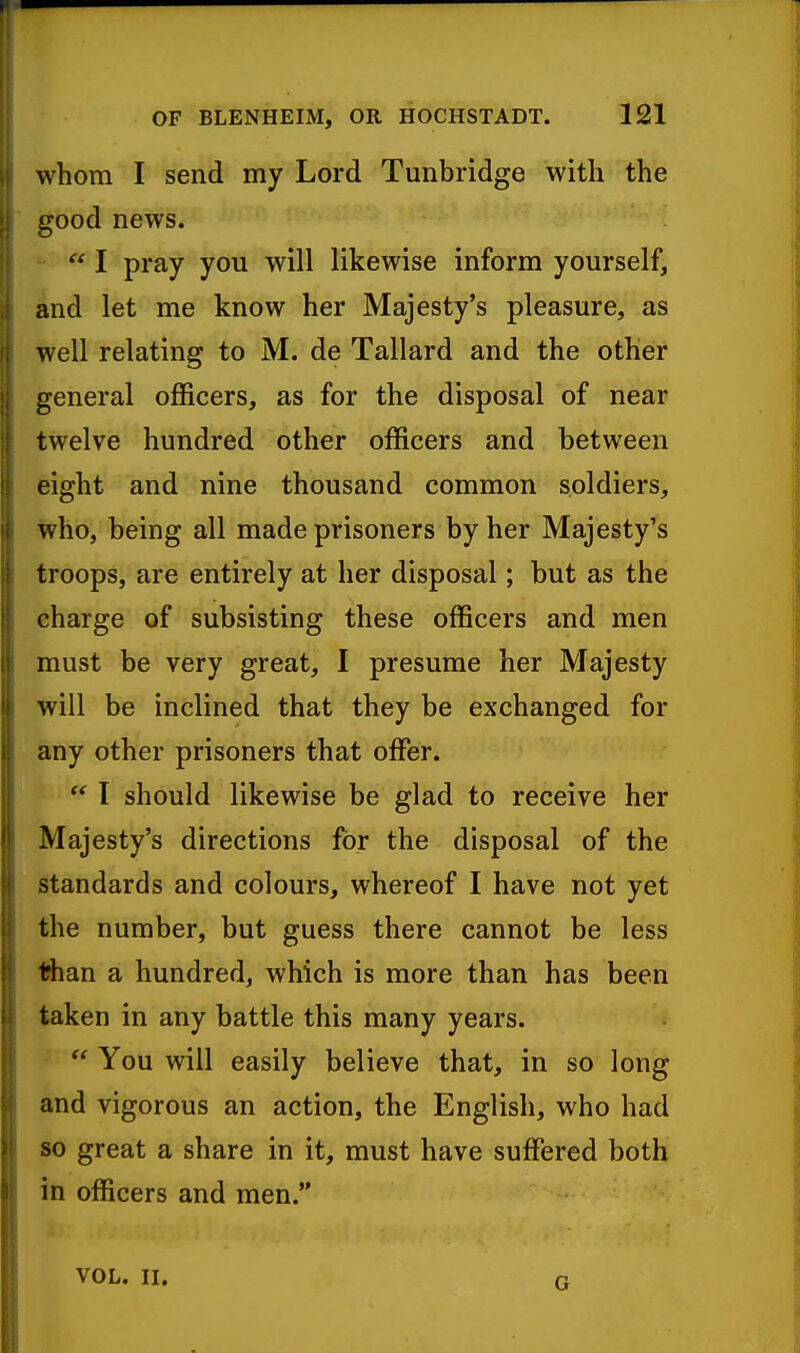 whom I send my Lord Tunbridge with the good news. I pray you will likewise inform yourself, and let me know her Majesty's pleasure, as well relating to M. de Tallard and the other general officers, as for the disposal of near twelve hundred other officers and between eight and nine thousand common soldiers, who, being all made prisoners by her Majesty's troops, are entirely at her disposal; but as the charge of subsisting these officers and men must be very great, I presume her Majesty will be inclined that they be exchanged for any other prisoners that offer.  I should likewise be glad to receive her Majesty's directions for the disposal of the standards and colours, whereof I have not yet the number, but guess there cannot be less iSian a hundred, which is more than has been taken in any battle this many years.  You will easily believe that, in so long and vigorous an action, the English, who had so great a share in it, must have suffered both in officers and men. VOL. II. G