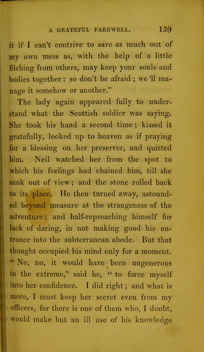 it if I can't contrive to save as much out of my own mess as, with the help of a little jfilching from others, may keep your souls and bodies together: so don't be afraid ; we '11 ma- nage it somehow or another. The lady again appeared fully to under- stand what the Scottish soldier was saying. She took his hand a second time ; kissed it gratefully, looked up to heaven as if praying for a blessing on her preserver, and quitted him. Neil watched her from the spot to which his feelings had chained him, till she sank out of view; and the stone rolled back to its place. He then turned away, astound- ed beyond measure at the strangeness of the adventure; and half-reproaching himself for lack of daring, in not making good his en- trance into the subterranean abode. But that thought occupied his mind only for a moment.  No, no, it would have been ungenerous in the extreme, said he,  to force myself into her confidence. I did right; and what is more, I must keep her secret even from my officers, for there is one of them who, I doubt, would make but an ill use of his knowledge