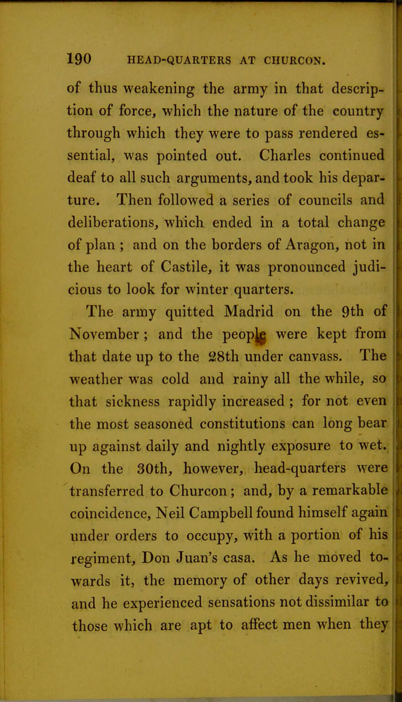 of thus weakening the army in that descrip- tion of force, which the nature of the country through which they were to pass rendered es- sential, was pointed out. Charles continued deaf to all such arguments, and took his depar- ture. Then followed a series of councils and deliberations, which ended in a total change of plan ; and on the borders of Aragon, not in the heart of Castile, it was pronounced judi- cious to look for winter quarters. The army quitted Madrid on the 9th of November; and the peopjj were kept from that date up to the 28th under canvass. The weather was cold and rainy all the while, so that sickness rapidly increased ; for not even the most seasoned constitutions can long bear up against daily and nightly exposure to wet. On the 30th, however, head-quarters were transferred to Churcon; and, by a remarkable coincidence, Neil Campbell found himself again under orders to occupy, with a portion of his regiment, Don Juan's casa. As he moved to- wards it, the memory of other days revived, and he experienced sensations not dissimilar to those which are apt to affect men when they