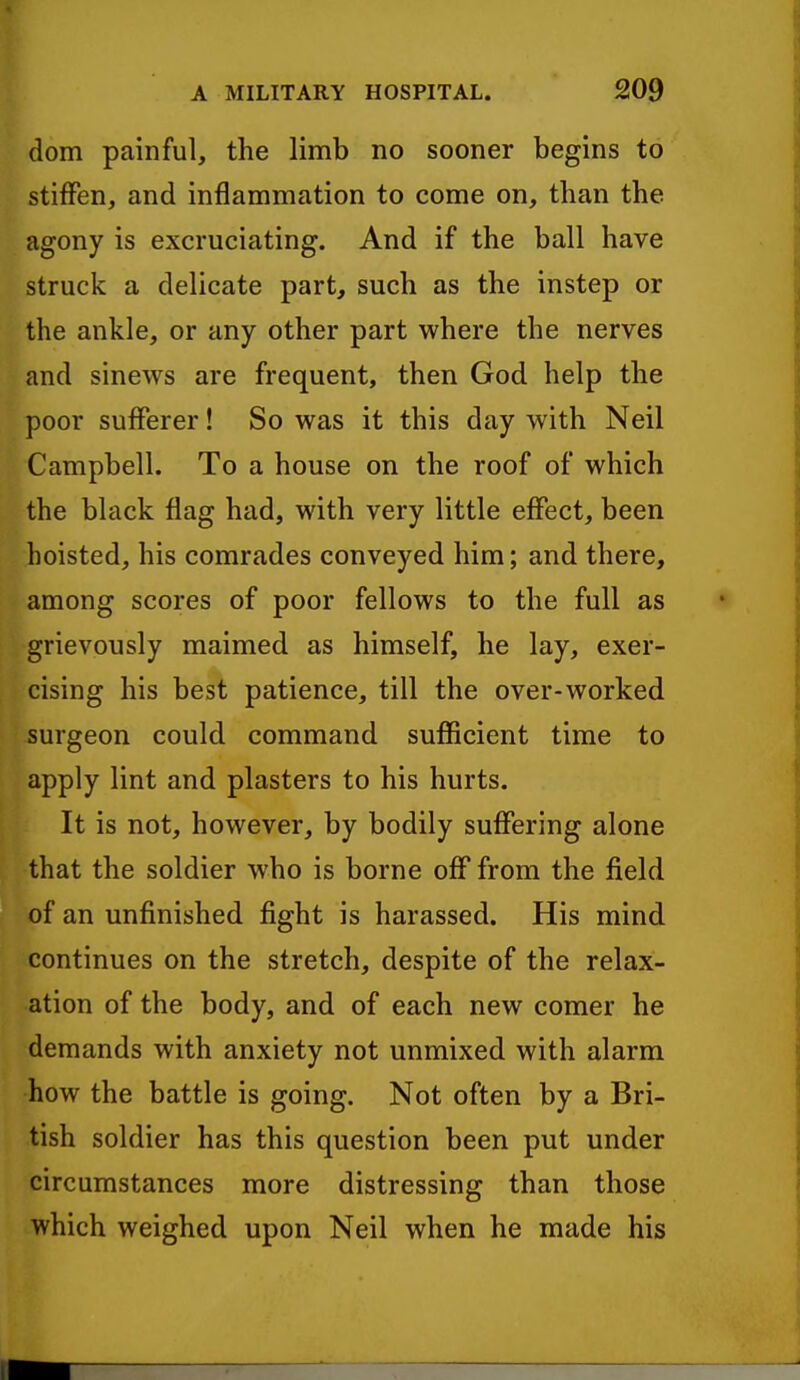 dom painful, the limb no sooner begins to stiffen, and inflammation to come on, than the agony is excruciating. And if the ball have struck a delicate part, such as the instep or the ankle, or any other part where the nerves and sinews are frequent, then God help the poor sufferer! So was it this day with Neil Campbell. To a house on the roof of which the black flag had, with very little effect, been hoisted, his comrades conveyed him; and there, among scores of poor fellows to the full as grievously maimed as himself, he lay, exer- cising his best patience, till the over-worked surgeon could command sufficient time to apply lint and plasters to his hurts. It is not, however, by bodily suffering alone that the soldier who is borne off from the field of an unfinished fight is harassed. His mind continues on the stretch, despite of the relax- ation of the body, and of each new comer he demands with anxiety not unmixed with alarm how the battle is going. Not often by a Bri- tish soldier has this question been put under circumstances more distressing than those which weighed upon Neil when he made his