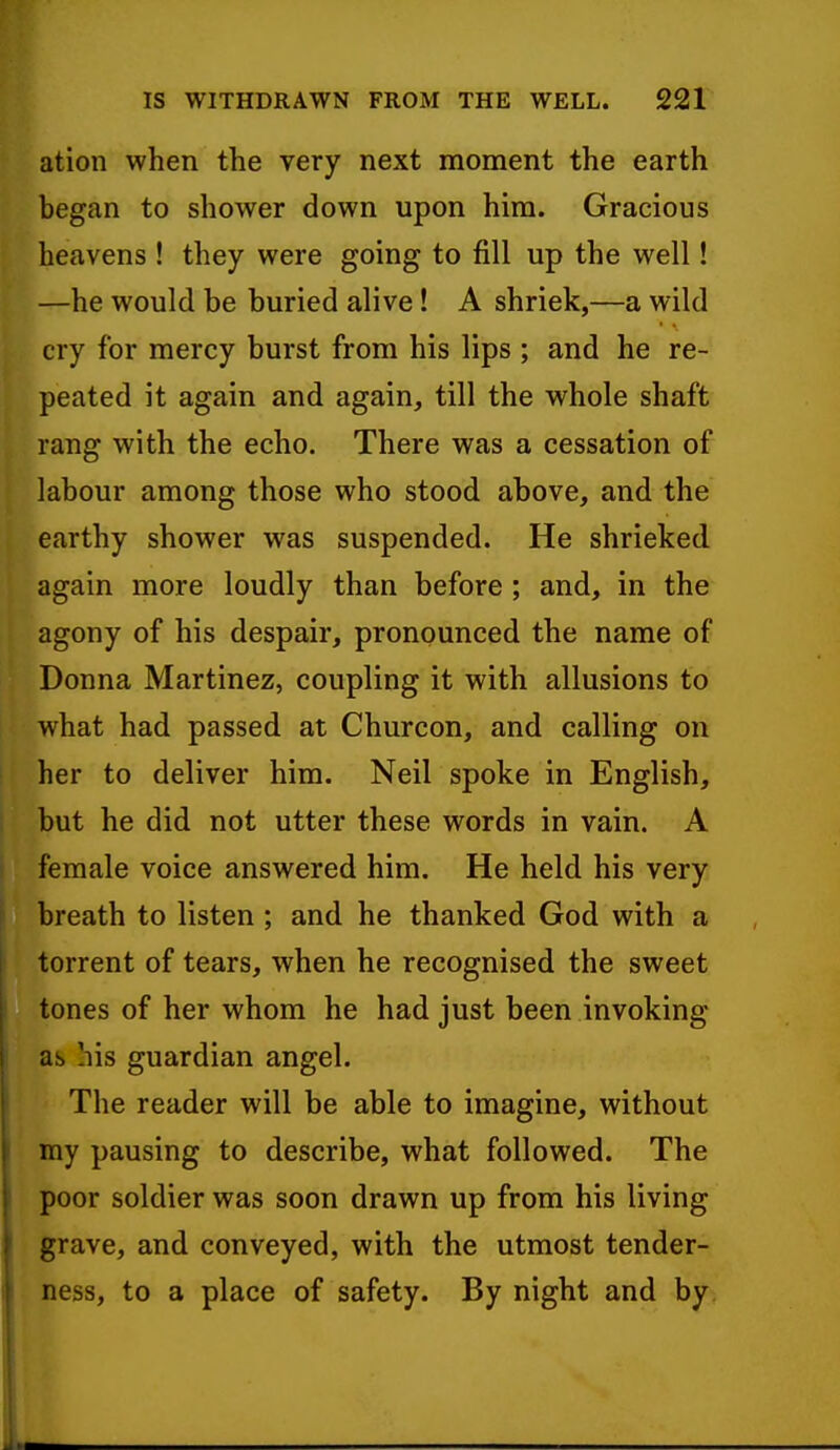 ation when the very next moment the earth began to shower down upon him. Gracious heavens ! they were going to fill up the well! —he would be buried alive ! A shriek,—a wild cry for mercy burst from his lips ; and he re- peated it again and again, till the whole shaft rang with the echo. There was a cessation of labour among those who stood above, and the earthy shower was suspended. He shrieked again more loudly than before ; and, in the agony of his despair, pronounced the name of Donna Martinez, coupling it with allusions to what had passed at Churcon, and calling on her to deliver him. Neil spoke in English, but he did not utter these words in vain. A female voice answered him. He held his very breath to listen ; and he thanked God with a torrent of tears, when he recognised the sweet tones of her whom he had just been invoking as his guardian angel. The reader will be able to imagine, without my pausing to describe, what followed. The poor soldier was soon drawn up from his living grave, and conveyed, with the utmost tender- ness, to a place of safety. By night and by