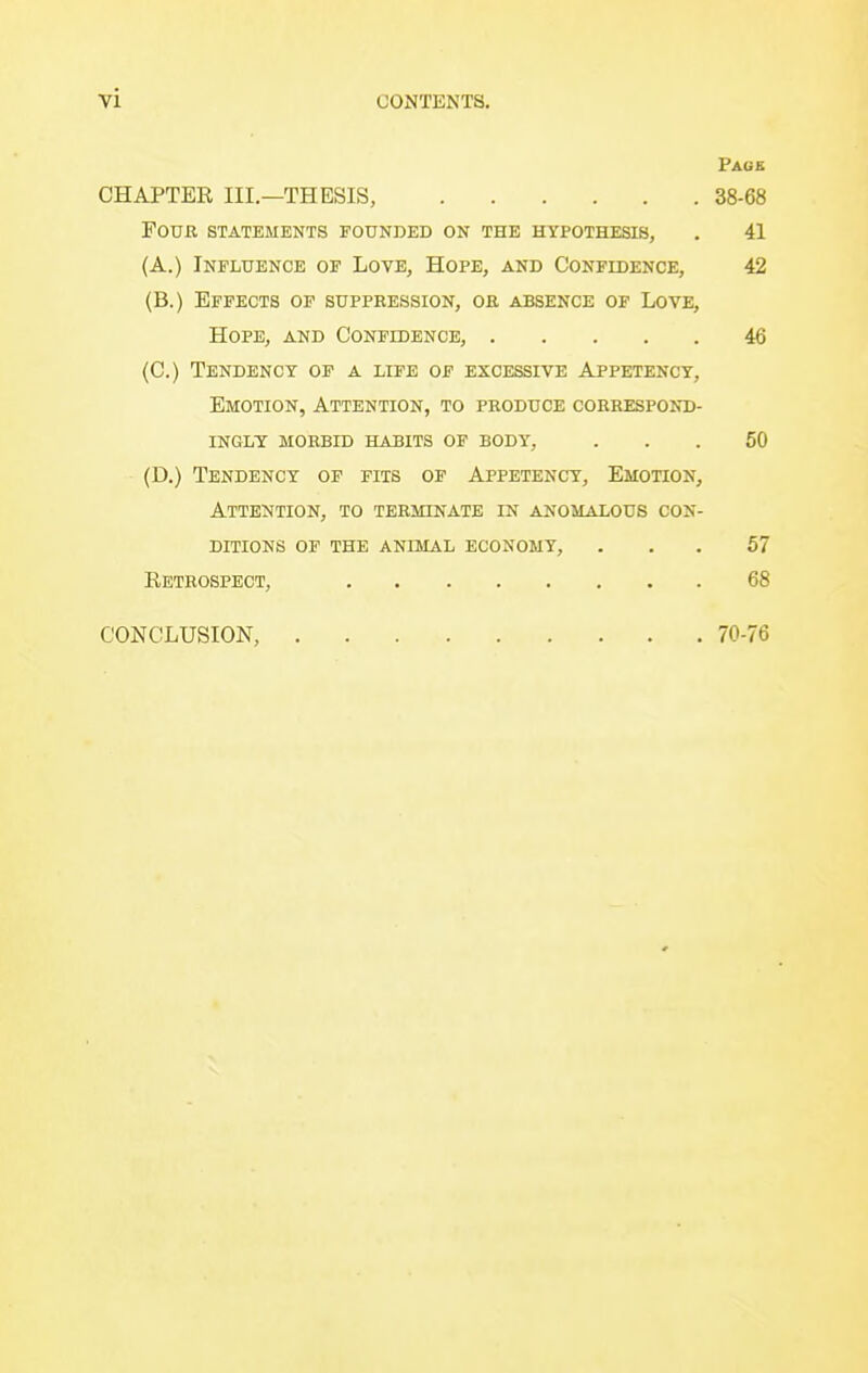 Page CHAPTER III—THESIS, 38-68 Four statements pounded on the hypothesis, . 41 (A.) Influence op Love, Hope, and Confidence, 42 (B.) Effects op suppression, or absence of Love, Hope, and Confidence, 46 (C.) Tendency of a life op excessive Appetency, Emotion, Attention, to produce correspond- ingly MORBID HABITS OF BODY, ... 60 (D.) Tendency of pits op Appetency, Emotion, Attention, to terminate in anomalous con- ditions of the animal economy, ... 57 Eetrospect, 68 CONCLUSION, 70-76