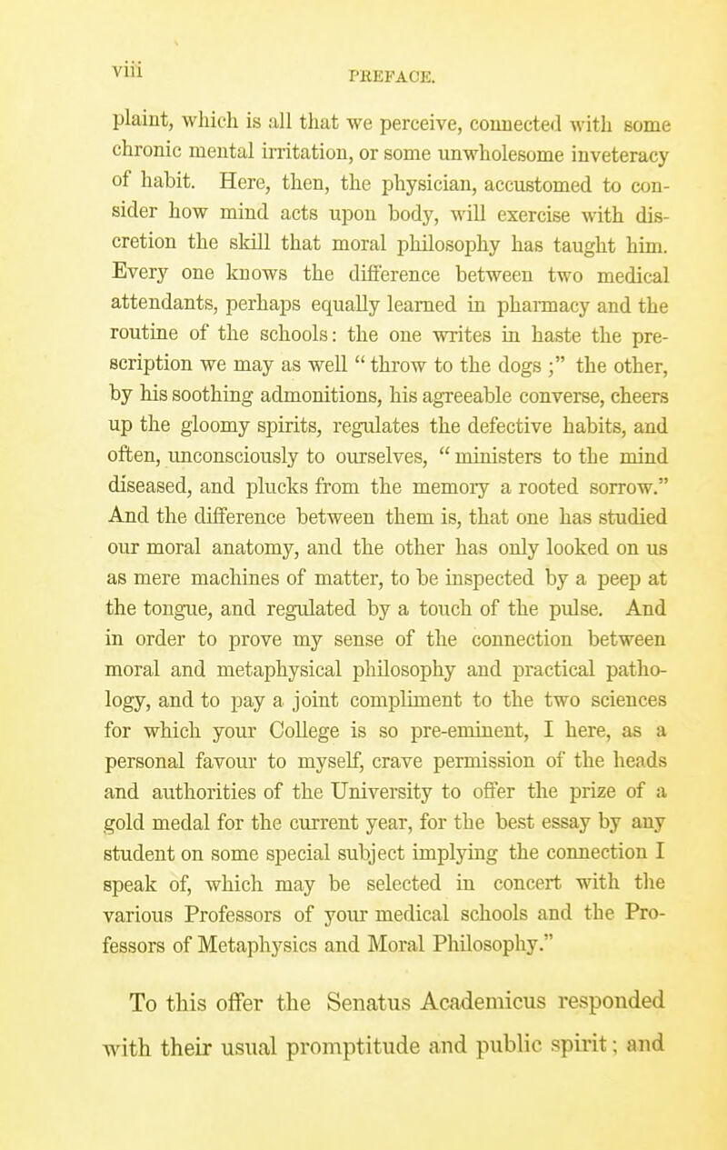 PREFACE. plaint, which is all that we perceive, connected with some chronic mental irritation, or some unwholesome inveteracy of habit. Here, then, the physician, accustomed to con- sider how mind acts upon body, will exercise with dis- cretion the skill that moral philosophy has taught him. Every one knows the difierence between two medical attendants, perhaps equally learned in phannacy and the routine of the schools: the one writes ia haste the pre- scription we may as well  throw to the dogs ; the other, by his soothing admonitions, his agreeable converse, cheers up the gloomy spirits, I'egulates the defective habits, and often, unconsciously to ourselves,  ministers to the mind diseased, and plucks from the memoiy a rooted sorrow. And the difference between them is, that one has studied our moral anatomy, and the other has only looked on us as mere machines of matter, to be inspected by a peep at the tongue, and regulated by a touch of the pulse. And in order to prove my sense of the connection between moral and metaphysical philosophy and practical patho- logy, and to pay a joint compliment to the two sciences for which your College is so pre-eminent, I here, as a personal favour to myself, crave permission of the heads and authorities of the University to offer the prize of a gold medal for the current year, for the best essay by any student on some special subject implying the connection I speak of, which may be selected in concert with tlie various Professors of your medical schools and the Pro- fessors of Metaphysics and Moral Philosophy. To this offer the Senatus Academicus responded with their usual promptitude and public spirit; and