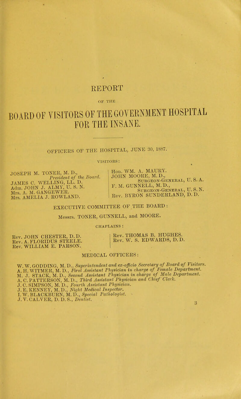 OF THE BOARD OF VISITORS OF THE GOVERNMENT HOSPITAL FOR THE INSANE. OB^FICERS OF THE HOSPITAL, JUNE 30, 1887. VISITORS : JOSEPH M. TONEE, M. D., President of the Board. JAMES C. WELLING, LL. D. Adm. JOHN J. ALMY, U. S. N. Mrs. A. M. GANGEWEE. Mrs. AMELIA J. EOWLAND. Hon. WM. A. MAUEY. JOHN MOOEE, M.D., Sukgeon-General, U. S. A. F. M. GUNNELL, M.D., Surgeon-General, U.S.N. Eev. BYRON SUNDEELAND, D. D. EXECUTIVE COMMITTEE OF .THE BOARD Messrs. TONEE, GUNNELL, and MOOEE. CHAPLAINS : Eev. JOHN CHESTEE, D. D. Rev. A.FLOEIDUS STEELE. Rev. WILLIAM E. PARSON. Eev. THOMAS B. HUGHES. Eev. W. S. EDWARDS, D. D. MEDICAL OPTICEES: W. W. GODDING, M. D., Superintendent and ex-officio Secretary of Board of Visitors. A. H. WITMEE, M. D., First Assistant I'hysician in charge of Female Bepartment. M. .T. STACK, M. D., Second Assistant Fhysician in charge of Male Department. A. C.PATTEESON, M.D., Third Assistant Physician and Chief Clerk. J. C. SIMPSON, M. D., Fourth Assista.nt Physician. J. E. KENNEY, M. D., Niqht Medical Inspector. L W.BLACKBUEN, M.D., Special Pathologist.