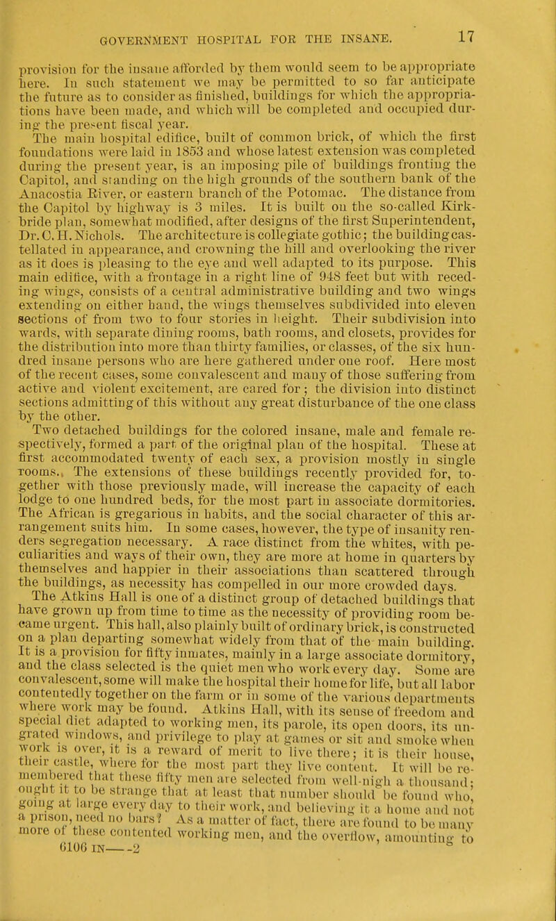 provision for tbe iusaue affordefl by tbem would seem to be appropriate Lere. In such statement we may be permitted to so far anticipate tbe future as to consider as finished, buildings for which the appropria- tions have been made, and which will be completed and occupied dur- ing- the present fiscal year. The main hospital edifice, built of common brick, of which the fii'St foundations were laid in 1853 and whose latest extension was completed during- the present year, is an imposing pile of buildings fronting the Capitol, and standing on the high grounds of the southern bank of tbe Auacostia Elver, or eastern branch of the Potomac. The distance from tbe Capitol by highway is 3 miles. It is built on tbe so-called Kirk- bride plan, somewhat modified, after designs of the first Superintendent, Dr. C. H. Nichols. Tbe architecture is collegiate gothic; the building cas- tellated iu appearance, and crowning the hill and overlooking the river as it does is i)leasing to the eye and well adapted to its purpose. This main edifice, with a frontage in a right line of 948 feet but with reced- ing wings, consists of a central administrative building and two wings extending on either hand, tbe wings themselves subdivided into eleven sections of from two to four stories in height. Their subdivision into wards, with separate dining rooms, bath rooms, and closets, provides for tbe distribution into more than thirty families, or classes, of the six hun- dred insane i^ersons who are here gathered under one roof. Here most of tbe recent cases, some convalescent and many of those suffering- from active and A'iolent excitement, are cared for ; the division into distinct sections admitting of this without any great disturbance of the one class by the other. Two detached buildings for the colored insane, male and female re- spectively, formed a part of the original plan of tbe hospital. These at first accommodated twenty of each sex, a provision mostly in single rooms.. The extensions of these buildings recently provided for, to- gether with those previously made, will increase tlie capacity of each lodge to one hundred beds, for the most part in associate dormitories. Tbe African is gregarious in habits, and the social character of this ar- rangement suits him. In some cases, however, tbe type of insanity ren- ders segregation necessary. A race distinct from the whites, with pe- culiarities and ways of their own, they are more at home in quarters by themselves and happier in their associations than scattered through tbe buildings, as necessity has compelled in our more crowded days. The Atkins Hall is one of a distinct group of detached buildings that have grown up from time to time as the necessity of providing room be- came urgent. This ball, also plainly built of ordinary brick, is constructed on a plan departing somewhat widely from that of the main building. It IS a provision for fifty inmates, mainly in a large associate dormitory, and the class selected is the quiet men who work every day. Some are convalescent, some will make the hospital their home for life, but all labor contentedly together on the farm or in some of tbe various departments where work may be found. Atkins Hall, with its sense of freedom and special diet adapted to working men, its parole, its open doors, its un- grated windows, and privilege to play at games or sit and smoke when work is over. It is a reward of merit to live there: it is their bouse, their castle, where for tbe most part they live content. It will be re- membered that these fifty men are selected from well-nigh a thousand: ongbt It to be strange that at least that number should be found who going at large every day to their work, and believing it a home and not mn'jr^y Vf , ^ ^^^er of fact, there are found to be many more of these contented working men, and tbe overflow, amounting to 6106 IN 2