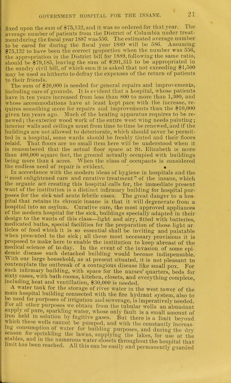 fixed upon the sum of $75,132, and it wfis so ordered for that year. The average uumber of patieuts from the District of Columbia under treat- nieutduriug the fiscal year 1887 AvasooG. The estimated average number to be cared for duriiig the fiscal year 1889 will be 586. Assuming $75,132 to have been the correct p^-oportion when the number was 656, the appropriation in the District bill for 1889, following the same ratio, should be $79,185, leaving the sum of $201,315 to be appropriated in the sundry civil bill, of which sum it is asked that not exceeding $1,500 may be used as hitherto to defray the expenses of the return of patieuts to their friends. The sum of $20,000 is needed for general repairs and improvements, including care of grounds. It is evident that a hospital, whose patients have in ten years increased from less than 800 to more than 1,300, and whose accommodations have at least kept pace with the increase, re- quires something more for repairs and improvements than the $10,000 given ten years ago. Much of the heating apparatus requires to be re- newed; the exterior wood work of the entire west wing needs painting; interior walls and ceilings must from time to time be renewed, and if the buildings are not allowed to deteriorate, which should never be permit- ted in a hospital, some wards should be freshly tinted and their floors relaid. That floors are no small item here will be understood when it is remembered that the actual floor space at St. Elizabeth is more than 400,000 square feet, the ground actually occupied with buildings being more than 4 acres. When the class of occuiiants is considered the endless need of repair is evident.  • In accordance with the modern ideas of hygiene in hospitals and the most enlightened care and curative treatment of the insane, which the organic act creating this hospital calls for, the immediate present want of the institution is a distinct infirmary building for hospital pur- poses for the sick and acute febrile cases. The great danger to a hos- pital that retains its chronic insane is that it will degenerate from a hospital into an asylum. Curative care, the most approved appliances of the modern hospital for the sick, buildings specially adapted in their design to the wants of this class—light and airy, fitted with batteries, medicated baths, special facilities for the preparation of those light ar tides of food which it is so essential shall be inviting and palatable when presented to the sick; all these most uecessarv provisions it is proposed to make here to enable the institution to keep abreast of the medical science of to-day. In the event of the invasion of some epi- demic disease such detached building would become indispensable. With our large household, as at present situated, it is not pleasant to contemplate the outbreak of a contagious disease like small pox. For such infirmary building, with space for the nurses' quarters, beds for sixty cases, M'ith bath-rooms, kitchen, closets, and evervthing complete, including: heat and ventillation, $30,000 is needed. •A water tank for the storage of river water in the west tower of the main hospital building connected with the fire hydrant system, also to be used tor purposes of irrigation and sewerage, is imperatively needed. a or all other purposes we obtain from the tubular wells an abun<lant supply ot pure, sparkling water, whose only fault is a small amount of iron held lu solution by fugitive gases. But there is a limit bevond which these wells cannot be pumped, and with the constantly increas- ing consumption of water for building purposes, and during- the dry season for sprinkling the lawns, supplying the lakes, for use at the stables, and in the numerous water closets throughout the hospital that limit has been reached. All this can be easily and permanently guarded