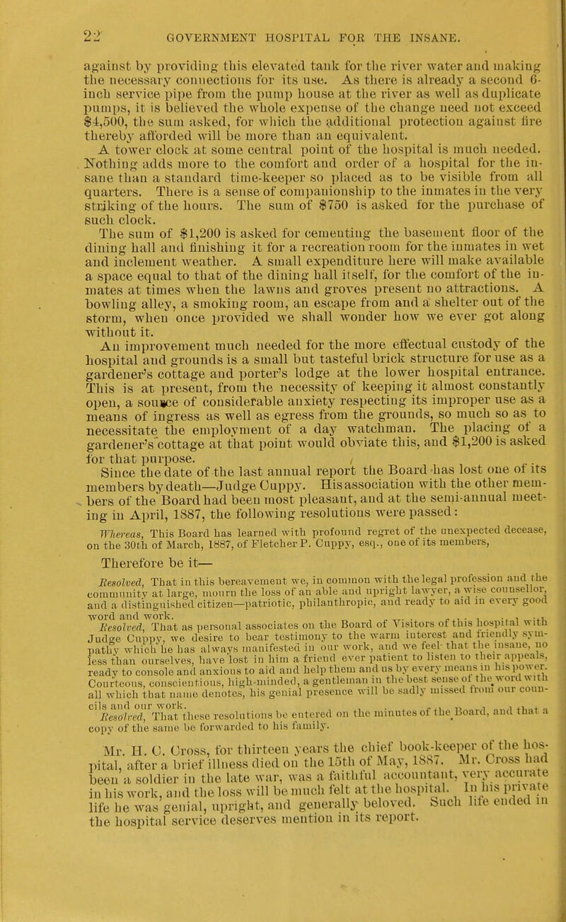 against by providing tliis elevated tank for tlie river water and making the necessary connections for its use. As tliere is already a second 6- iucli service pipe from the pump house at the river as well as duplicate pumps, it is believed the whole expense of the change need not exceed $4,500, the sum asked, for which the additional protection against lire thereby afltbrded will be more than an equivalent. A tower clock at some central point of the hospital is muoli needed. Nothing adds more to the comfort and order of a hospital for the in- sane than a standard time-keeper so placed as to be visible from all quarters. There is a sense of companionship to the inmates iu the very striking of the hours. The sum of $750 is asked for the purchase of such clock. The sum of $1,200 is asked for cemeutiug tlie basement floor of the dining hall and finishing it for a recreation room for the inmates in wet and inclement weather. A small expenditure here will make available a space equal to that of the dining hall itself, for the comfort of the in- mates at times when the lawns and groves present no attractions. A bowling alley, a smoking room, an escape from and a shelter out of the storm, when once provided we shall wonder how we ever got along without it. An improvement much needed for the more effectual custody of the hospital and grounds is a small but tasteful brick structure for use as a gardener's cottage and porter's lodge at the lower hospital entrance. This is at present, from the necessity of keeping it almost constantly open, a souice of considerable anxiety respecting its improper use as a means of ingress as well as egress from the grounds, so much so as to necessitate the employment of a day watchman. The placing of a gardener's'cottage at that point would obviate this, and $1,200 is asked for that purpose. , Since the date of the last annual report the Board has lost one ot its members by death—Judge Ouppy. His association with the other mem- . bers of the Board had been most pleasant, and at the semi-annual meet- ing in April, 1887, the following resolutions were passed: Wliereaa, This Board has learned with profound regret of the unexpected decease, on the 30tli of March, 1887, of Fletcher P. Cuppy, esq., cue of its members, Therefore be it— Resolved, That in this bereavement we, iu common with the legal professiou and the community at large, mourn the loss of an able and upright lawyer, a wise counsellor, and a distinguished citizen—patriotic, philanthropic, and ready to aid in every good ■word and work. „ ^-r. ., j-^i . i i Resolved, That as personal associates on the Board of Visitors of this hospi tal witb Judee Cuppv, we desire to bear testimony to the warm interest and Ineudly sym- pathy which he has always manifested in our work, and we feel that the insane, no less than ourselves, have'lost in him a friend ever patient to listen To their appeals, ready to console and anxious to aid and help them and us by every means in his power. Courteous, conscientious, high-niinded, a gentleman in the best sense ot the word with all which that name denotes, his genial presence will be sadly missed Irom our couu- ''''leTid^'S'these resolutions be entered on the minutes of the Board, and that a copy of the same be forwarded to his family. Mr. H. 0. Gross, for thirteen years the chief book-keeper of the hos- pital, after a brief illness died on the 15th of May, 18S7. Mr. Cross had been a soldier in the late war, was a faithful accountant, very accurate in his work, and the loss will be much felt at the hospital. In his private life he was genial, upright, and generally beloved. Such life ended in the hospital service deserves mention in its report.
