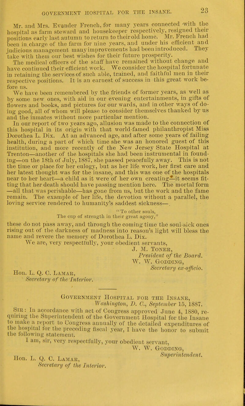 Mr. and Mrs. Evancler French, for many years connected -with the liospital as farm steward and lioiisekoeper respectively, resigned their positions early last autumn to return to their old homo. Mr. French liad been in.charge of the farm for uiue years, and utider his efficient and judicious management many improvements had been introduced. They take with them our best wishes for their future prosperity. The medical officers of the staff have remained without change and have continued their efficient work. We consider the hospital fortunate in retaining the services of such able, trained, and faithful men in their respective positions. It is an earnest of success in this great work be- fore us. We have been remembered by the friends of former years, as well as by some new ones, with aid in our evening entertainments, in gifts of flowers and books, and pictures for our wards, and in other ways of do- ing good, all of whom will please to consider themselves thanked by us and the inmates without more particular mention. In our report of two years ago, allusion was made to the connection of this hospital in its origiu with that world-famed philanthropist Miss Dorothea L. Dix. At an advanced age, and after some years of failing health, during a part of which time she was an honored guest of this institution, and more recently of the New Jersey State Hospital at Trenton—another of the hospitals she had been instrumental in found- ing—on the 18th of July, 1887, she passed peacefully away. This is not the time or place for her eulogy, but as her life work, her first care and her latest thought was for the insane, and this was one of the hospitals near to her heart—a child as it were of her own creating-^-it seems fit- ting that her death should have passing mention here. The mortal form —all that was perishable—has gone from us, but the w^ork and the fame remain. The example of her life, the devotion without a parallel, the loving service rendered to humanity's saddest sickness—.  To otlaer souls, The cup of strength in their great agony, these do not pass away, and through the coming time the soul-sick ones rising out of the darkness of madness into reason's light will bless the name and revere the memory of Dorothea L. Dix. We are, very respectfully, your obedient servants, J. M. TONEB, President of the Board. W. W. Godding, Secretary ex oficio. Hon. L. Q. 0. Lamar, Secretary of the Interior. Government Hospital for the Insane, Washington, D. C, September 15, 1887. Sir : In accordance with act of Congress approved June 4, 1880, re- quiring the Superintendent of the Government Hospital for the Insane to niake a report to Congress annually of the detailed expenditures of the hospital tor the preceding fiscal year, I have the honor to submit the following statement. I am, sir, very respectfully, your obedient servant, W. W. Godding, T-[ y ^ Superinicndent. Hon. L. Q. 0. Lamar, Secretary of the Interior.