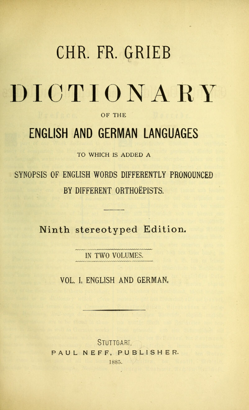 CHR. FR. GRIEB DICTIONARY OF THE ENGLISH AND GERMAN LANGUAGES TO WHICH IS ADDED A SYNOPSIS OF ENGLISH WORDS DIFFERENTLY PRONOUNCED BY DIFFERENT ORTHOEPISTS. Ninth stereotyped Edition. VOL I. ENGLISH AND GERMAN. Stuttgart. PAUL NEFF, PUBLISHER. 1885.