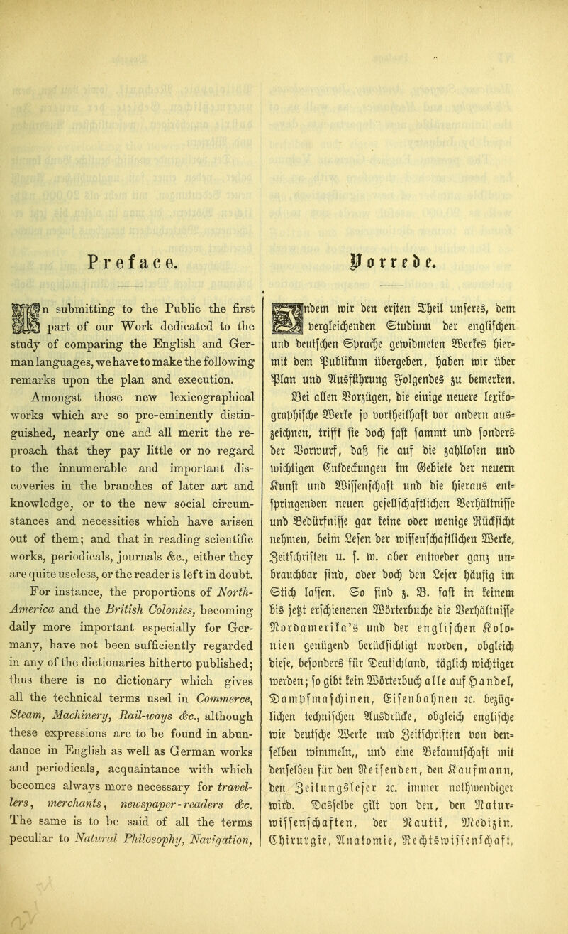 Preface. P 0 r r e b submitting to the Public the first §^ part of our Work dedicated to the study of comparing the English and Ger- man languages; we have to make the following remarks upon the plan and execution. Amongst those new lexicographical works which are so pre-eminently distin- guished, nearly one and all merit the re- proach that they pay little or no regard to the innumerable and important dis- coveries in the branches of later art and knowledge, or to the new social circum- stances and necessities which have arisen out of them; and that in reading scientific works, periodicals, journals &c., either they are quite useless, or the reader is left in doubt. For instance, the proportions of North- America and the British Colonies, becoming daily more important especially for Ger- many, have not been sufficiently regarded in any of the dictionaries hitherto pubhshed; thus there is no dictionary which gives all the technical terms used in Commerce^ Steamy Machinery^ Rail-ways c&c, although these expressions are to be found in abun- dance in English as well as German works and periodicals, acquaintance with which becomes always more necessary for travel- lers^ merchants^ newspaper-readers &c. The same is to be said of all the terms peculiar to Natural Philosophy, Navigation^ |nbem tnir ben erften m\m^, bem bergleii^Eienben ©tubtum bee englifdjen unb beutfi^en Sprad^e getDibmeten 233er!e§ 5tcr= mit bem ^uBlifum iibergeben, l^aben tnir iiber pan unb 5lu§ful^rung goIgenbeS bemerfen. ^ei alien SSor^ugen, bte einige neuerc kiilo' grap^ifdEie 2Ber!e fo bort^eil^iaft t)or anbern ou§= gei(^nen, trifft fie boi^ faft fammt unb fonberS ber SSortDurf, ba§ fie auf bie ^apofen unb n)i(^tigen ©ntbecfungen im ©ebiete ber neuern ^unft unb 2Biffenf(f)a[t unb bie |ierau§ ent= fpringenben neuen gefeGfc^aftlic^en Q^er^SUniffe unb Sebiirfniffe gor !eine ober n)enige 9lucffid)t nel^men, beim Sefen ber tr)iffen[(^)aftH4)en 235er!e, 3eitfd)riften u. f. tD. ober entmeber gang un= brauc^bar finb, ober bo(^ ben Sefer ^iciufig im Stid^ laffen. finb 5. ^. faft in feinem bi'§ je|t erjd)ienenen 2Borterbud)e bie 33er(}altni|fe ^orbamerifa'g unb ber englifd)en ^olo= nien geniigenb beriid[i(i)tigt worben, obgleiti^ biefe, befonberS fiir ^eutf^fanb, tagU(!) n)id)tigcr tnerben; fo gibt !ein 2555rterbu(^ olle ouf |)anbel, ©am|3fmaf{5inen, Sifenba^nen :c. bejug* lichen te(^nifc^en 5lu§briicfe, obgleic^ engOfd^e tt)ie beutfd)e Sffiede unb 3^itf^)^ffi^n Don ben= felben mimmein,, unb eine ^e!anntfd)aft mit benfelben fiir ben Sfteifenben, ben ^aufmann, ben 3^itiJng§lefer :c. immer not^nienbiger toitb. SDa§feIbe gilt t)on ben, ben 5^atur= tDiffenfc^aften, ber 5Zauti!, ^JJcbijin, ^^\xm%'u, Inatomie, 9le(i)t§n}iffeni(^aft,