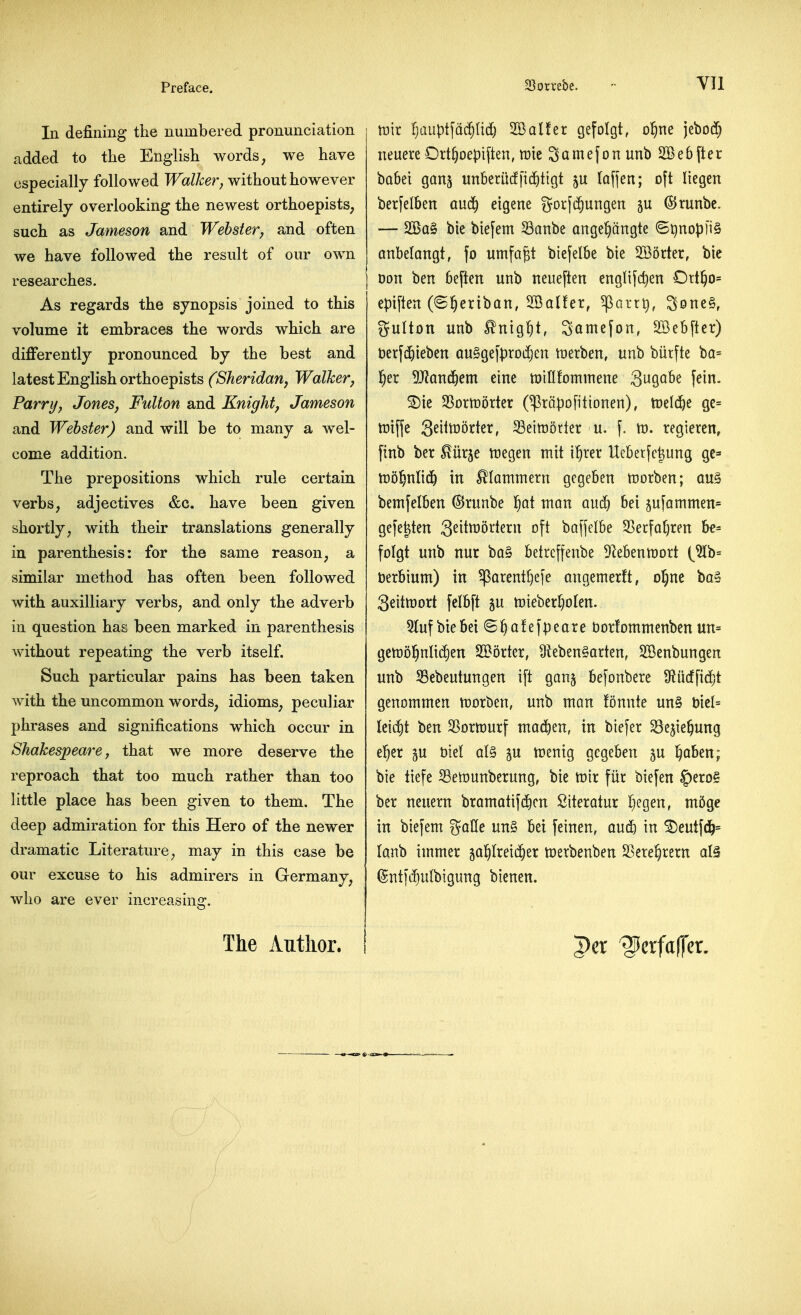 In defining the numbered pronunciation added to the English words, we have especially followed Walker, without however entirely overlooking the newest orthoepists, such as Jameson and Webster, and often we have followed the result of our own researches. As regards the synopsis joined to this volume it embraces the words which are difierently pronounced by the best and latest English orthoepists (Sheridan^ Walker, Parr I/, Jones, Fulton and Knight, Jameson and Webster) and will be to many a wel- come addition. The prepositions which rule certain verbs, adjectives &c. have been given shortly, with their translations generally in parenthesis: for the same reason, a similar method has often been followed with auxilliary verbs, and only the adverb in question has been marked in parenthesis without repeating the verb itself. Such particular pains has been taken with the uncommon words, idioms, peculiar phrases and significations which occur in Shakespeare, that we more deserve the reproach that too much rather than too little place has been given to them. The deep admiration for this Hero of the newer dramatic Literature, may in this case be our excuse to his admirers in Germany, who are ever increasins:. o ruir IjauptfcicfjUd) 2Bal!er gefolgt, o^ne jebod) neuere Ort^oepiften, mie Scimefonunb SSebfter bttSei gan^ unberi'icffiditigt ju laffen; oft liegcn berfelben audf) eigene gor[(i)ungen 5U ©runbc. — 2Ba§ bie biefem Sanbe ange^angte ©^nopliS Qnbelangt, fo umfa^t biefelbe bte SSorter, bic Don ben beften unb neueften englifc^en Ort^o= epiften (©^eriban, SSalfer, ^arrti, Sone^, Sulton unb ^nig^t, Somefon, SBebftcr) t)erf$iebcn QuSgefprodjen merben, unb biirfte ba= l^er '!}Mn6)em eine tDtHfommene 39Q^^ f^tn. ^ie SSomorter (^rapofitionen), mldjt ge= tniffe S^i^^orter, S3eitt)5rter u. f. tn. regieren, finb ber ^iirje ttiegen mit i^rer Ueberfclung gc^ tt)0§nli(!f) in ^lammern gcgeben tcorben; qu§ bemfelben ©runbe f)ai man and) bei 5ufammen= gefe|ten 3^it^^^^^^i^ ^^f^ baffelbe 53ecfa()ren be= folgt unb nur ba§ betrcffenbe D^ebenmort [%h= berbium) in ^orentfjefe angemerft, ol^ne ba§ 3eitn)ort felbft 5U n)ieberr}olen. 5Iufbiebei ©^afefpeare bortommenben un= gen)o!^nItd)en SCBortcr, 9teben§arten, SSenbungen unb SBebeutungen ift ganj befonbere 9?u(ffid)t genommen morben, unb man !onnte un§ t)tcl= Icii^t ben 3Sorn)urf mac^en, in biefer ^e^te^ung e^er gu biel al^ gu mniq gegeben ju l^aben; bie ttefe SBetDunberung, bie toix flit biefen ^txo^ ber neuern bramatif^cn Siteratur Ijcgen, m5ge in biefem galle un§ bei feinen, and) in ^eutfd&= (anb immer ga^Ireic^er toerbenben SSere^rern alS ©nt)d)ulbigung bienen. The Author. per '^erfaffcr.