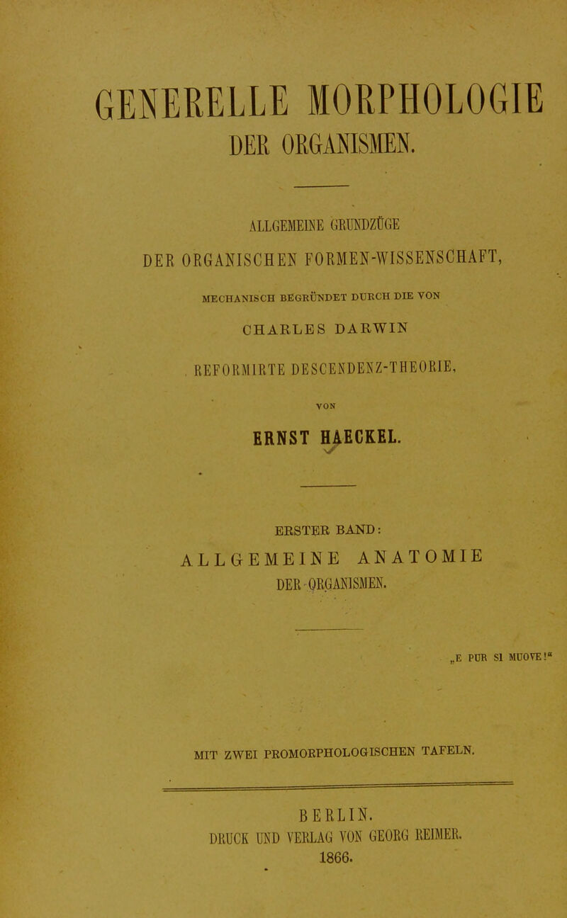 GENERELLE MORPHOLOGIE DER ORGANISMEN. ALLGEMEfflE GEBSDZÜGE DER ORGANISCHEN FORMEN-WISSENSCHAFT, MECHANISCH BEGRÜNDET DURCH DIE VON CHARLES DARWIN . REFORMIRTE DESCENDENZ-THEOßlE, VON ERNST HAECKEL. BESTER BAND: ALLGEMEINE ANATOMIE DER ORGANISMEN. „E PÜR Sl MÜOVE!« MIT ZWEI PROMOEPHOLOGISCHEN TAFELN. BERLIN. DRUCK UND VERLAG VON GEORG REIMER. 1866.