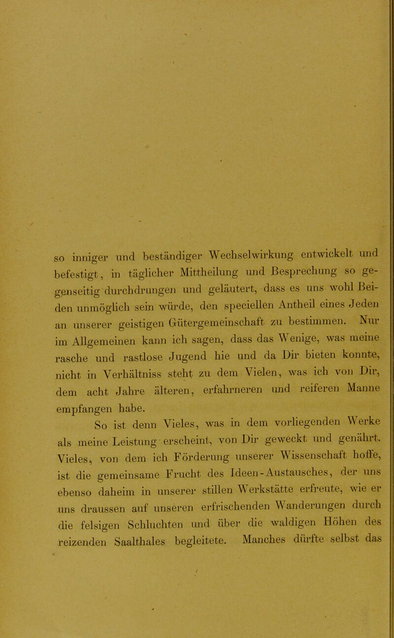 so inniger und beständiger Wechselwirkung entwickelt und befestigt, in täglicher Mittheilung und Besprechung so ge- genseitig durchdrangen und geläutert, dass es uns wohl Bei- den unmögüch sein würde, den speciellen Antheil eines Jeden an unserer geistigen Gütergemeinschaft zu bestimmen. Nur im Allgemeinen kann ich sagen, dass das Wenige, was meine rasche und rastlose Jugend hie und da Dir bieten konnte, nicht in Verhältniss steht zu dem-Vielen, was ich von Dir, dem acht Jahre älteren, erfahrneren und reiferen Manne empfangen habe. So ist denn Vieles, was in dem vorhegenden Werke als meine Leistung erschemt, von Du^ geweckt und genährt. Vieles^ von dem ich Förderung unserer Wissenschaft hoffe, ist die gemeinsame Frucht des Ideen-Austausches, der mis ebenso daheim in unserer stillen Werkstätte erfreute, wie er uns draussen auf unseren erfrischenden Wanderungen durch die felsigen Schluchten und über die waldigen Höhen des reizenden Saalthaies begleitete. Manches düi-fte selbst das