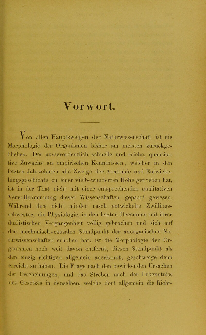 Vorwort Von allen Hauptzweigen der Naturwissenschaft ist die Morphologie der Oi'ganismen bisher am meisten zurückge- blieben. Der ausserordentlich schnelle und reiche, quantita- tive Zuwachs an empirischen Kenntnissen, welcher in den letzten Jahrzehnten alle Zweige der Anatomie und Entwicke- lungsgeschichte zu einer vielbewunderten Höhe getrieben hat, ist in der That nicht mit einer entsprechenden qualitativen Vervollkommnung dieser Wissenschaften gepaart gewesen. Während ihre nicht minder rasch entwickelte Zwillings- schwester, die Physiologie, in den letzten Decennien mit ihrer dualistischen Vergangenheit völhg gebrochen und sich auf den mechanisch-cäusalen Standpunkt der anorganischen Na- turwissenschaften erhoben hat, ist die Morphologie der Or- ganismen noch weit davon entfernt, diesen Standpunkt als den einzig richtigen allgemein anerkannt, geschweige denn erreicht zu haben. Die Frage nach den bewirkenden Ursachen der Erscheinungen, und das Streben nach der Erkenntniss des Gesetzes in denselben, welche dort allgemein die Rieht-