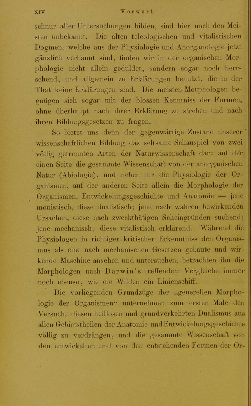 xrv Vorwort. t schnür aller Untersuchungen bilden, sind hier noch den Mei- : sten unbekannt. Die alten teleologischen und vitalistischen Dogmen, welche aus der Physiologie und Anorganologie jetzt gänzlich verbannt sind, finden wir in der organischen Mor- | phologie nicht allein geduldet, sondern sogar noch herr- schend, und allgemein zu Erklärungen benutzt, die in der ■ That keine Erklärungen sind. Die meisten Morphologen be- i gnügen sich sogar mit der blossen Kenntniss der Formen, j ohne überhaupt nach üu^er Erklärung zu streben und nach \ I ihren Bildungsgesetzen zu fragen. So bietet uns denn der gegenwärtige Zustand unserer ' wissenschaftlichen Bildung das seltsame Schauspiel von zwei völlig getrennten Ai'ten der Naturwissenschaft dar: auf dör einen Seite die gesammte Wissenschaft von der anorganischen Natur (Abiologie), und neben üir die Physiologie der Or- ganismen, auf der anderen Seite allein die Morphologie der Organismen, Entwickelungsgeschichte und Anatomie — jene monistisch, diese dualistisch; jene nach wahren bewirkenden Ursachen, diese nach zweckthätigen Scheingründen suchend; jene mechanisch, diese vitalistisch erklärend. Während die Physiologen in richtiger kiitischer Erkenntniss den Organis- mus als eine nach mechanischen Gesetzen gebaute und wir- kende Maschine ansehen und untersuchen, betrachten ihn die Morphologen nach Darwin's treffendem Vergleiche immer noch ebenso, wie die Wilden ein Linienschiff. Die vorliegenden Grundzüge der „generellen Morpho- logie der Organismen unternehmen zum ersten Male den Versuch, diesen heillosen und grundverkehrten Duahsmus aus allen Gebietsth eilen der Anatomie und Entwickelungsgeschichte völUg zu verdrängen, und die gesammte Wissenschaft von den entwickelten und von den entstehenden Formen der Or-