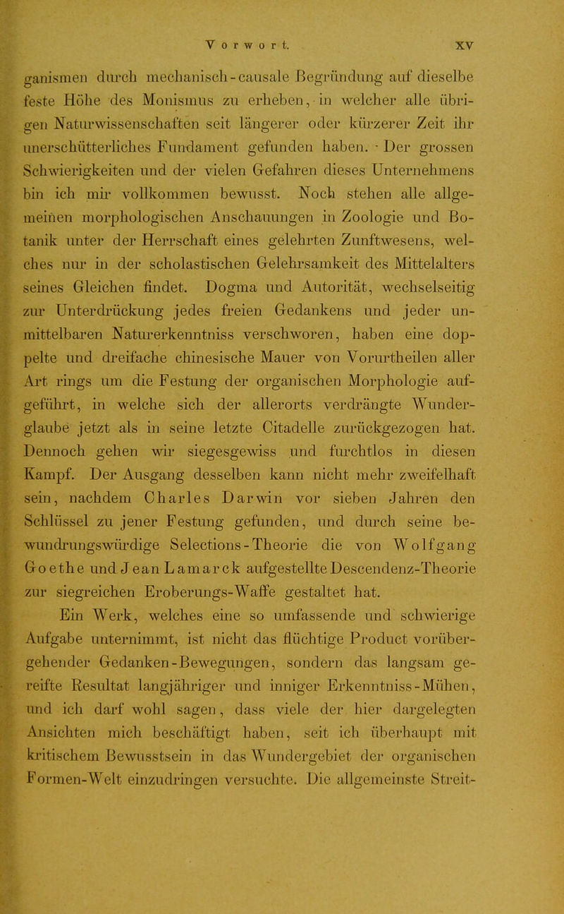 ganismen diu*ch mechanisch-causale Begründung auf' dieselbe feste Höhe des Monismus zu erheben, in welcher alle übri- gen Naturwissenschaften seit längerer oder küi^zerer Zeit ihr unerschütterliches Fundament gefunden haben. • Der grossen Schwierigkeiten und der vielen Gefahren dieses Unternehmens bin ich mu* vollkommen bewusst. Noch stehen alle allge- meinen morphologischen Anschauungen in Zoologie und Bo- tanik unter der Herrschaft eines gelehrten Zunftwesens, wel- ches nur in der scholastischen Gelehrsamkeit des Mittelalters seines Gleichen findet. Dogma und Autorität, wechselseitig zur Unterdrückung jedes freien Gedankens und jeder un- mittelbaren Naturerkenntniss verschworen, haben eine dop- P pelte und dreifache chinesische Mauer von Vorurtheilen aller Ai't rings um die Festung der organischen Morphologie auf- geführt, in welche sich der allerorts verdi'ängte Wunder- ^ glaube jetzt als in seine letzte Oitadelle zurückgezogen hat. Dennoch gehen wir siegesgewiss und fm-chtlos in diesen (Kampf. Der Ausgang desselben kann nicht mehr zweifelhaft sein, nachdem Charles Darwin vor sieben Jahren den Schlüssel zu jener Festung gefunden, und durch seine be- wundrungswürdige Selections-Theorie die von Wolfgang Goethe und Jean Lamarck aufgestellteDescendenz-Theorie ^ zur siegreichen Eroberungs-Waffe gestaltet hat. Ein Werk, welches eine so umfassende und schwierige Aufgabe unternimmt, ist nicht das flüchtige Product vorüber- gehender Gedanken-Bewegungen, sondern das langsam ge- reifte Resultat langjähriger und inniger Erkenntniss-Mühen, und ich darf wohl sagen, dass viele der hier dargelegten Ansichten mich beschäftigt haben, seit ich überhaupt mit kritischem Bewusstsein in das Wundergebiet der organischen Formen-Welt einzudi-ingen versuchte. Die allgemeinste Streit-