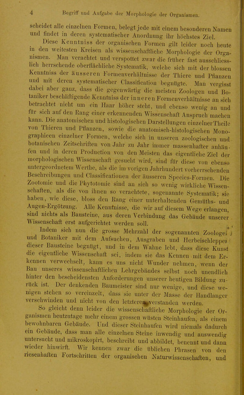 scheidet alle einzelnen Formen, belegt jede mit einem besonderen Namen und findet m deren systematischer Anordnung ihr höchstes Ziel. ^ Diese Kenntniss der organischen Formen gilt leider noch heute m den weitesten Kreisen als wissenschaftliche Morphologie der Orga- nismen. Man verachtet und verspottet zwar die früher fast ausschliess- lich herrschende oberflächliche Systematik, welche sich mit der blossen Kenntniss der äusseren Formenverhältnisse der Thiere und Pflanzen und mit deren systematischer Classiflcation begnügte. Man vergisst dabei aber ganz, dass die gegenwärtig die meisten Zoologen und Bo- taniker beschäftigende Kenntniss der inneren Formenverhältnisse an sich betrachtet nicht um ein Haar höher steht, und ebenso wenig an und flir sich auf den Rang einer erkennenden Wissenschaft Anspruch macheu kann. Die anatomischen und histologischen Darstellungen einzelnerTheile von Thieren und Pflanzen, sowie die anatomisch-histologischen Mono- graphieen einzelner Formen, welche sich in unseren zoologischen und botanischen Zeitschriften von Jahr zu Jahr immer massenhafter anhäu- fen und in deren Productiou von den Meisten das eigentliche Ziel der morphologischen Wissenschaft gesucht wird, sind fiir diese von ebenso untergeordnetem Werthc, als die im vorigen Jahrhundert vorherrschenden Beschreibungen und Classiflcationen der äusseren Species-Forraeu. Die Zootoinie und die Phytotomie sind an sich so Avenig wirkliche Wissen- schaften, als die von ihnen so verachtete, sogenannte Systematik; sie haben, wie diese, bloss den Rang einer unterhaltenden Gemüths-'und Augen-Ergötzung. Alle Kennüiisse, die wii' auf diesem Wege erlangen sind nichts als Bausteine, aus deren Verbindung das Gebäude unserer Wissenschaft erst aufgerichtet werden soll. Indem sich nun die grosse Mehrzahl der sogenannten Zoologe]] und Botaniker mit dem Aufsuchen, Ausgraben und Herbeischleppe] dieser Bausteine begnügt, und in dem Wahne lebt, dass diese Kunst die eigentliche Wissenschaft sei, indem sie das Kennen .mit dem Er- kennen verwechselt, kann es uns nicht Wunder nehmen, wenn der Bau unseres wissenschaftlichen Lehrgebäudes selbst noch unendlich hinter den bescheidensten Anforderungen unserer heutigen Bildung zu- rück ist. Der denkenden Baumeister sind nur wenige, und diese we- nigen stehen so vereinzelt, dass sie unter der Masse der Handlanger verschwinden und nicht von den letztere^veistanden werden. So gleicht denn leider die wissenschaftliche Morphologie der Or- ganismen heutzutage mehr einem grossen wüsten Steinhaufen, als einem bewohnbaren Gebäude. Und dieser Steinhaufen wird niemals dadurch em Gebäude, dass man alle einzelnen Steine inwendig und auswendig untersucht und mikroskopirt, beschreibt und abbildet, benennt und dann wieder hinwirft. Wir kennen zwar die üblichen Phrasen von den riesenhaften Fortschritten der organischen Naturwissenschaften, und