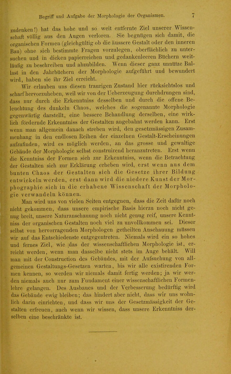 zudenken!) hat das hohe und so weit entfernte Ziel unserer Wissen- schaft völlig aus den Augen verloren. Sie begnügen sich damit, die organischen Formen (gleichgültig ob die äussere Gestalt oder den inneren Bau) ohne sich bestimmte Fragen vorzulegen, oberflächlich zu unter- suchen und in dicken papierreichen und gedankenleeren Büchern weit- läufig zu beschreiben und abzubilden. Wenn dieser ganz unnütze Bal- last in den Jahrbüchern der Morphologie aufgeführt und bewundert Avird, haben sie ihr Ziel erreicht. Wir erlauben uns diesen traurigen Zustand hier rücksichtslos und scharf hervorzuheben, weil wir von der Ueberzeugung durchdrungen sind, dass nur durch die Erkenntniss desselben und durch die offene Be- leuchtung des dunkeln Chaos, welches die sogenannte Morphologie gegenwärtig darstellt, eine bessere Behandlung derselben, eine wirk- lich fördernde Erkenntniss der Gestalten angebahnt werden kann. Erst wenn man allgemein danach streben wird, den gesetzmässigen Zusam- menhang in den endlosen Reihen der einzelneu Gestalt-Erscheinungen aufzufinden, wird es möglich werden, an das grosse und gewaltige Gebäude der Morphologie selbst construirend heranzuti-eten. Erst wenn die Kenntniss der Formen sich zur Erkenntniss, wenn die Betrachtung der Gestalten sich zur Erklärung erheben wird, erst wenn aus dem bunten Chaos der Gestalten sich die Gesetze ihrer Bildung entwickeln werden, erst dann wird die niedere Kunst der Mor- phographie sich in die erhabene Wissenschaft der Morpholo- gie verwandeln können. Man wird uns von vielen Seiten entgegnen, dass die Zeit dafhr noch nicht gekommen, dass unsere empirische Basis hierzu noch nicht ge- nug breit, unsere Naturanschauung noch nicht genug reif, unsere Kennt- niss der organischen Gestalten noch viel zu unvollkommen sei. Dieser selbst von hervorragenden Morphologen getheilten Anschauung müssen wir auf das Entschiedenste entgegenti-eten. Niemals wird ein so hohes und fernes Ziel, wie [das der wissenschaftlichen Morphologie ist, er- reicht werden, wenn man dasselbe nicht stets im Auge behält. Will man mit der Construction des Gebäudes, mit der Aufsuchung von all- gemeinen Gestaltungs-Gesetzen warten, bis Avir alle existirenden For- men kennen, so werden wir niemals damit fertig werden; ja wir wer- den niemals auch nur zum Fundament einer wissenschaftlichen Formen- lehre gelangen. Des Ausbaues und der Verbesserung bedürftig wird das Gebäude ewig bleiben; das hindert aber nicht, dass wir uns wohn- lich darin einrichten, und dass wir uns der Gesetzmässigkeit der Ge- stalten erfreuen, auch wenn wir wissen, dass unsere Erkenntniss der- selben eine beschränkte ist.