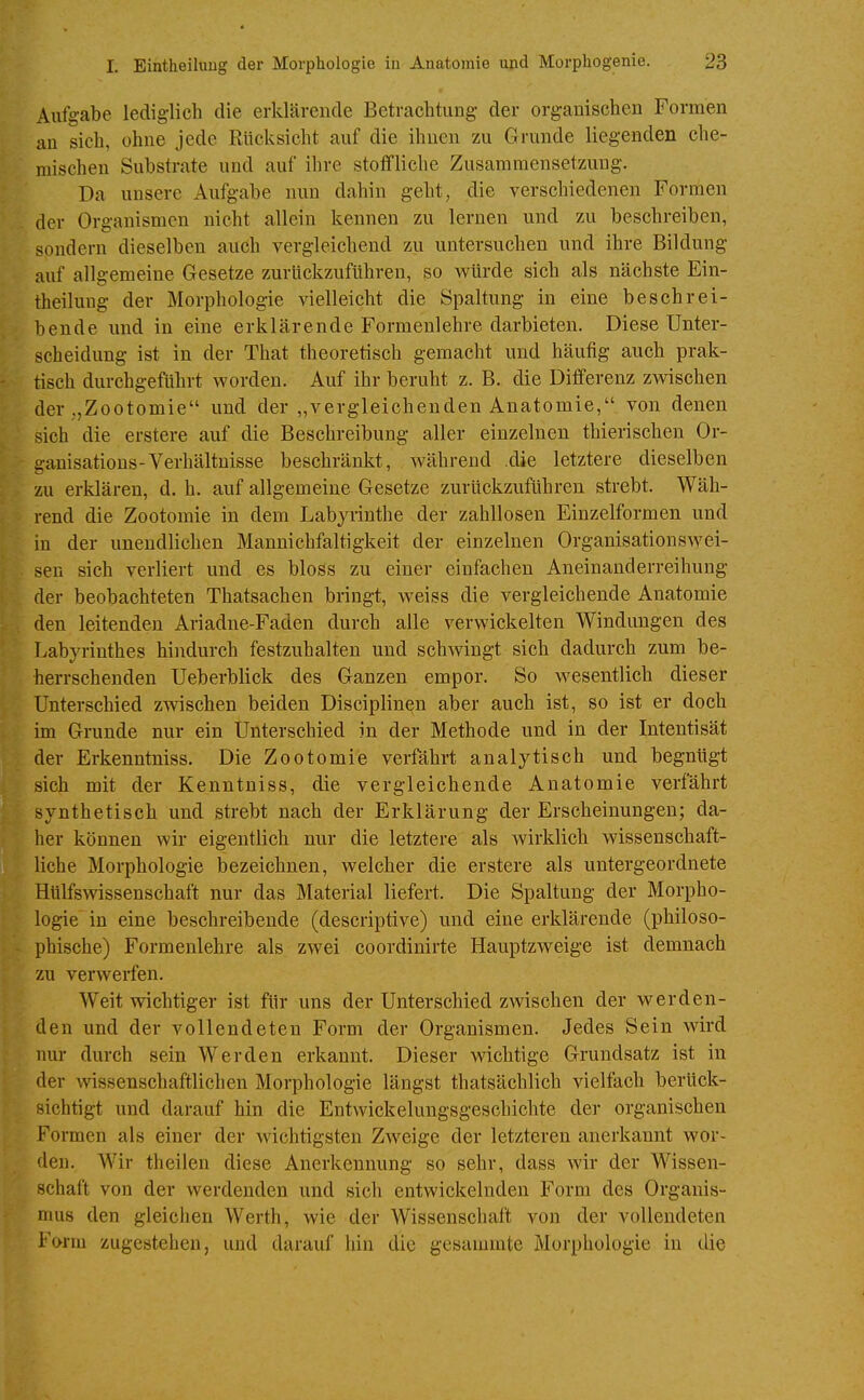 Aufgabe lediglich die erklärende Betrachtung der organischen Formen an sich, ohne jede Rücksicht auf die ihnen zu Grunde liegenden che- mischen Substrate und auf ihre stoffliche Zusammensetzung. Da unsere Aufgabe nun dahin geht, die verschiedenen Formen der Organismen nicht allein kennen zu lernen und zu beschreiben, sondern dieselben auch vergleichend zu untersuchen und ihre Bildung auf allgemeine Gesetze zurlickzuftihren, so würde sich als nächste Ein- theiluug der Morphologie vielleicht die Spaltung in eine beschrei- bende und in eine erklärende Formenlehre darbieten. Diese Unter- scheidung ist in der That theoretisch gemacht und häufig auch prak- tisch durchgeführt worden. Auf ihr beruht z. B. die Differenz zwischen der ,,Zootomie und der „vergleichenden Anatomie, von denen sich die erstere auf die Beschreibung aller einzelnen thierischen Or- ganisations-Verhältnisse beschränkt, während die letztere dieselben zu erklären, d. h. auf allgemeine Gesetze zurückzuführen strebt. Wäh- rend die Zootomie in dem Labyrinthe der zahllosen Einzelformen und in der unendlichen Mannichfaltigkeit der einzelnen Organisationswei- sen sich verliert und es bloss zu einer einfachen Aneinanderreihung der beobachteten Thatsachen bringt, weiss die vergleichende Anatomie den leitenden Ariadne-Faden durch alle verwickelten Windungen des Labyrinthes hindurch festzuhalten und schwingt sich dadurch zum be- herrschenden Ueberblick des Ganzen empor. So wesentlich dieser Unterschied zwischen beiden Disciplin^n aber auch ist, so ist er doch im Grunde nur ein Unterschied in der Methode und in der Intentisät der Erkenntniss. Die Zootomie verfährt analytisch und begnügt sich mit der Kenntniss, die vergleichende Anatomie verfährt synthetisch und strebt nach der Erklärung der Erscheinungen; da- her können wir eigentlich nur die letztere als wirklich wissenschaft- liche Morphologie bezeichnen, welcher die erstere als untergeordnete HUlfswissenschaft nur das Material liefert. Die Spaltung der Morpho- logie in eine beschreibende (descriptive) und eine erklärende (philoso- phische) Formenlehre als zwei coordinirte Hauptzweige ist demnach zu verwerfen. Weit wichtiger ist für uns der Unterschied zwischen der werden- den und der vollendeten Form der Organismen. Jedes Sein wird nur durch sein Werden erkannt. Dieser wichtige Grundsatz ist in der wissenschaftlichen Morphologie längst thatsächlich vielfach berück- sichtigt und darauf hin die Entwickelungsgeschichte der organischen Formen als einer der wichtigsten Zweige der letzteren anerkannt wor- den. Wir theilen diese Anerkennung so sehr, dass wir der Wissen- schaft von der werdenden und sich entwickelnden Form des Organis- mus den gleichen Werth, wie der Wissenschaft von der vollendeten Form zugestehen, und darauf hin die gesammte Morphologie in die