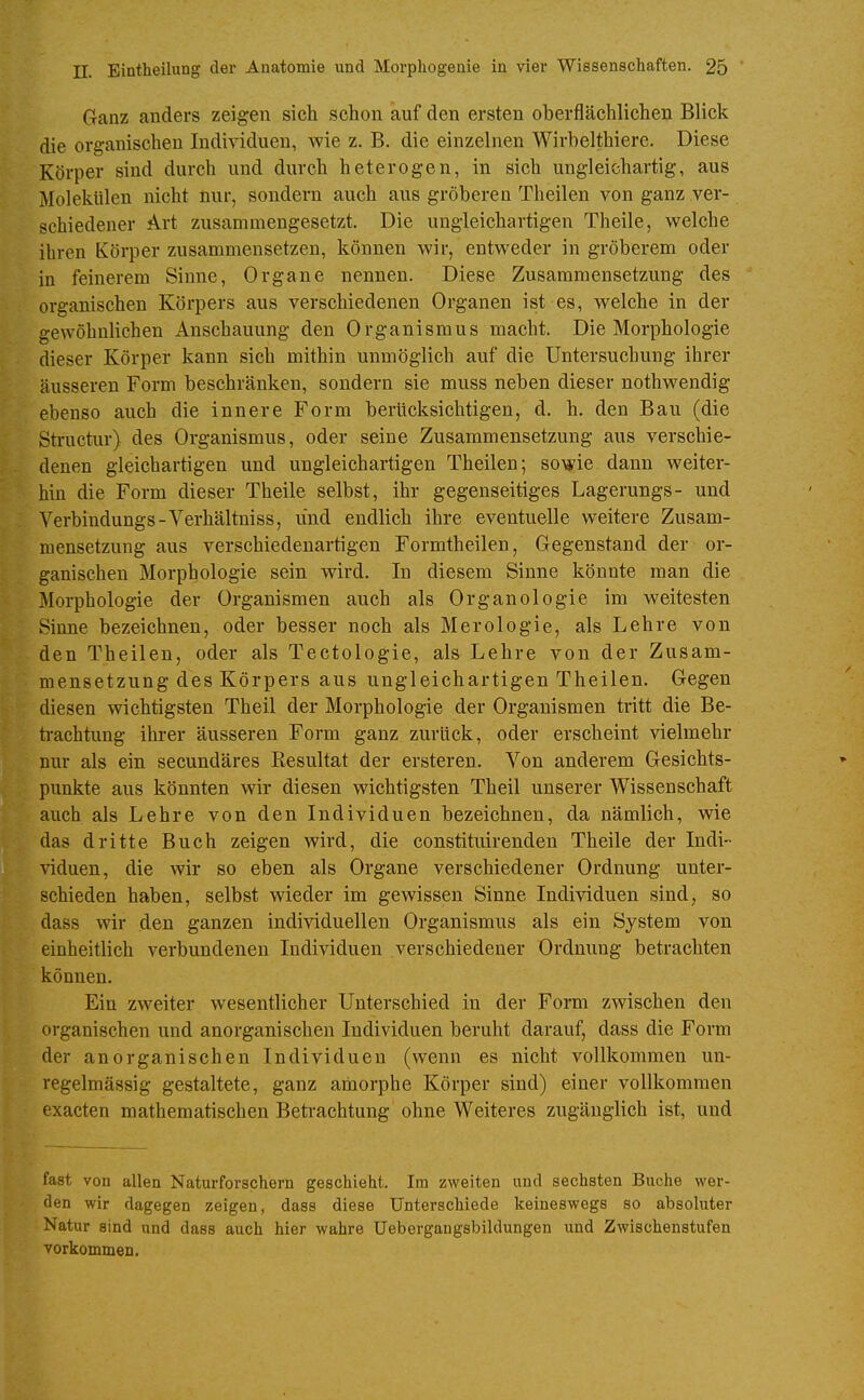 Ganz anders zeigen sich schon auf den ersten oberflächlichen Blick die organischen Individuen, wie z. B. die einzelnen Wirbelthiere. Diese Körper sind durch und durch heterogen, in sich ungleichartig, aus Molekülen nicht nur, sondern auch aus gröberen Theilen von ganz ver- schiedener Art zusammengesetzt. Die ungleichartigen Theile, welche ihren Körper zusammensetzen, können wir, entweder in gröberem oder in feinerem Sinne, Organe nennen. Diese Zusammensetzung des organischen Körpers aus verschiedenen Organen ist es, welche in der gewöhnlichen Anschauung den Organismus macht. Die Morphologie dieser Körper kann sich mithin unmöglich auf die Untersuchung ihrer äusseren Form beschränken, sondern sie muss neben dieser nothwendig ebenso auch die innere Form berücksichtigen, d. h. den Bau (die Structiir) des Organismus, oder seine Zusammensetzung aus verschie- denen gleichartigen und ungleichartigen Theilen; sowie dann weiter- hin die Form dieser Theile selbst, ihr gegenseitiges Lagerungs- und Verbindungs-Verhältniss, und endlich ihre eventuelle weitere Zusam- mensetzung aus verschiedenartigen Formtheilen, Gegenstand der or- ganischen Morphologie sein wird. In diesem Sinne könnte man die Morphologie der Organismen auch als Organologie im weitesten Sinne bezeichnen, oder besser noch als Merologie, als Lehre von den Theilen, oder als Tectologie, als Lehre von der Zusam- mensetzung des Körpers aus ungleichartigen Theilen. Gegen diesen wichtigsten Theil der Morphologie der Organismen tritt die Be- ti-achtung ihrer äusseren Form ganz zurück, oder erscheint vielmehr nur als ein secundäres Resultat der ersteren. Von anderem Gesichts- punkte aus könnten wir diesen wichtigsten Theil unserer Wissenschaft auch als Lehre von den Individuen bezeichnen, da nämlich, wie das dritte Buch zeigen wird, die constituirenden Theile der Indi- viduen, die wir so eben als Organe verschiedener Ordnung unter- schieden haben, selbst wieder im gewissen Sinne Individuen sind, so dass wir den ganzen individuellen Organismus als ein System von einheitlich verbundenen Individuen verschiedener Ordnung betrachten können. Ein zweiter wesentlicher Unterschied in der Form zwischen den organischen und anorganischen Individuen beruht darauf, dass die Form der anorganischen Individuen (wenn es nicht vollkommen un- regelmässig gestaltete, ganz amorphe Körper sind) einer vollkommen exacten mathematischen Betrachtung ohne Weiteres zugänglich ist, und fast von allen Naturforschern geschieht. Im zweiten und sechsten Buche wer- den wir dagegen zeigen, dass diese Unterschiede keineswegs so absoluter Natur sind und dass auch hier wahre Uebergangsbildungen und Zwischenstufen vorkommen.