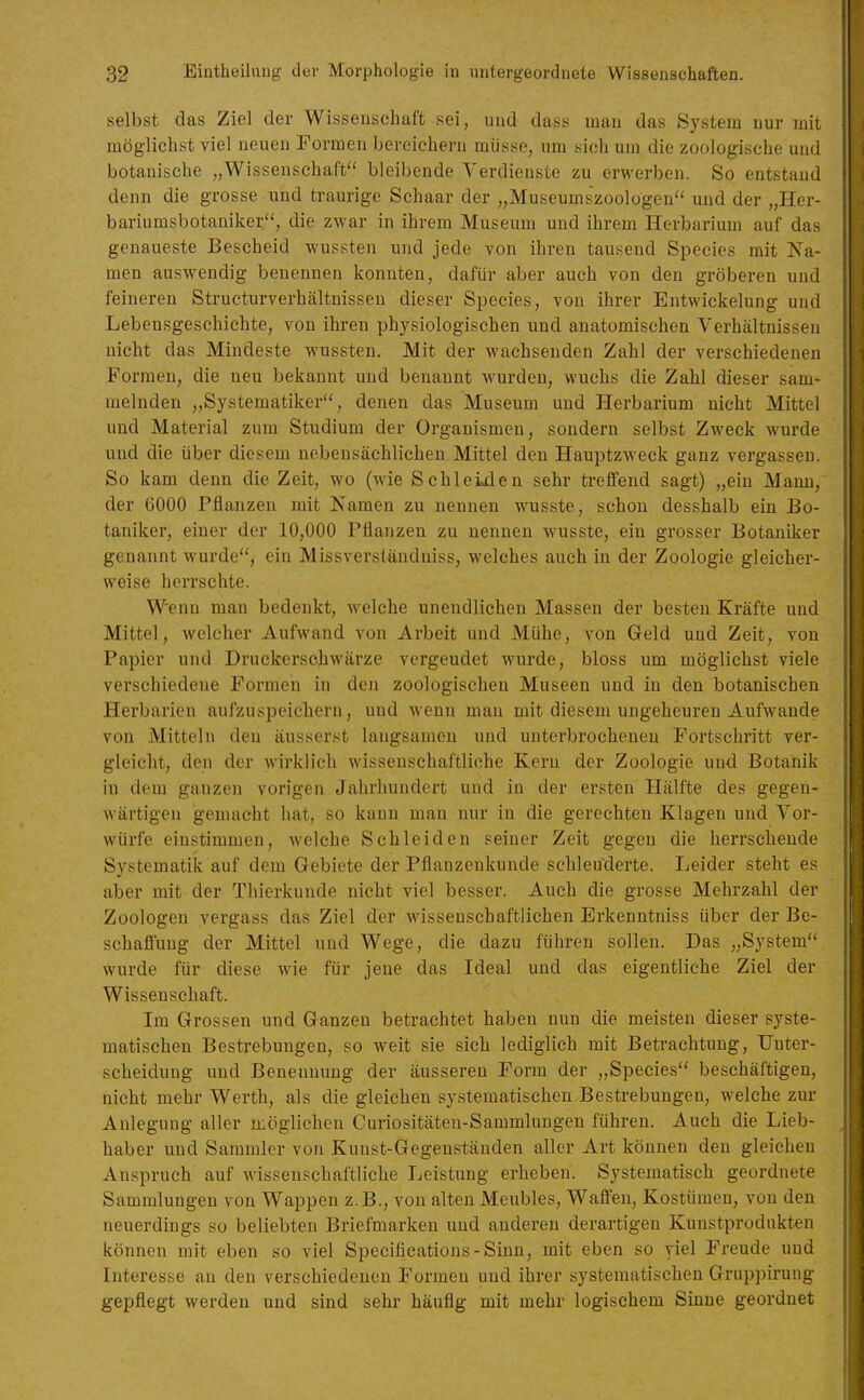 selbst das Ziel der Wissensehaft sei, und dass man das System nur mit möglichst viel neuen Formen bereichern müsse, um sich um die zoologische und botanische „Wissenschaft bleibende Verdienste zu erwerben. So entstand denn die grosse und traurige Schaar der „Museumszoologen und der „Her- bariumsbotaniker, die zwar in ihrem Museum und ihrem Herbarium auf das genaueste Bescheid wussten und jede von ihren tausend Speeles mit Na- men auswendig benennen konnten, dafür aber auch von den gröberen und feineren Structurverhältnissen dieser Speeles, von ihrer Entwickelung und Lebensgeschichte, von ihren physiologischen und anatomischen Verhältnissen nicht das Mindeste wussten. Mit der wachsenden Zahl der verschiedenen Formen, die neu bekannt und benannt wurden, wuchs die Zahl dieser sam- melnden „Systematiker, denen das Museum und Herbarium nicht Mittel und Material zum Studium der Organismen, sondern selbst Zweck wurde und die über diesem nebensächlichen Mittel den Hauptzweck ganz vergassen. So kam denn die Zeit, wo (wie Schleijäen sehr treffend sagt) „ein Mann, der 6000 Pflanzen mit Namen zu nennen wusste, schon desshalb ein Bo- taniker, einer der 10,000 Pflanzen zu nennen wusste, ein grosser Botaniker genannt wurde, ein Missversläudniss, welches auch in der Zoologie gleicher- weise herrschte. Wenn man bedenkt, welche unendlichen Massen der besten Kräfte und Mittel, welcher Aufwand von Arbeit und Mühe, von Geld und Zeit, von Papier und Druckerschwärze vergeudet wurde, bloss um möglichst viele verschiedene Formen in deii zoologischen Museen und in den botanischen Herbarien aufzuspeichern, und wenn man mit diesem ungeheuren Aufwände von Mitteln den äusserst langsamen und unterbrocheneu Portschritt ver- gleicht, den der wirklich wissenschaftliche Kern der Zoologie und Botanik in dem ganzen vorigen Jahrhundert und in der ersten Hälfte des gegen- wärtigen gemacht hat, so kann man nur in die gerechten Klagen und Vor- würfe einstimmen, welche Schleiden seiner Zeit gegen die herrschende Systematik auf dem Gebiete der Pflanzenkunde schleuderte. Leider steht es aber mit der Thierkunde nicht viel besser. Auch die grosse Mehrzahl der Zoologen vergass das Ziel der wissenschaftlichen Erkenntniss über der Be- schafi^'ung der Mittel und Wege, die dazu führen sollen. Das „System wurde für diese wie für jene das Ideal und das eigentliche Ziel der Wissenschaft. Im Grossen und Ganzen betrachtet haben nun die meisten dieser syste- matischen Bestrebungen, so weit sie sich lediglieh mit Betrachtung, Unter- scheidung und Benennung der äusseren Form der „Speeles beschäftigen, nicht mehr Werth, als die gleichen systematischen Bestrebungen, welche zur Anlegung aller jxöglichen Curiositäten-Sammlungen führen. Auch die Lieb- haber und Sammler von Kunst-Gegenständen aller Art können den gleichen Anspruch auf wissenschaftliche Leistung erheben. Systematisch geordnete Sammlungen von Wappen z.B., von alten Meubles, Waifeu, Kostümen, von den neuerdings so beliebten Briefmarken und anderen derartigen Kunstprodukten können mit eben so viel Specifications-Siun, mit eben so viel Freude und Interesse an den verschiedenen Formen und ihrer systematischen Gruppirung gepflegt werden und sind sehr häufig mit mehr logischem Sinne geordnet