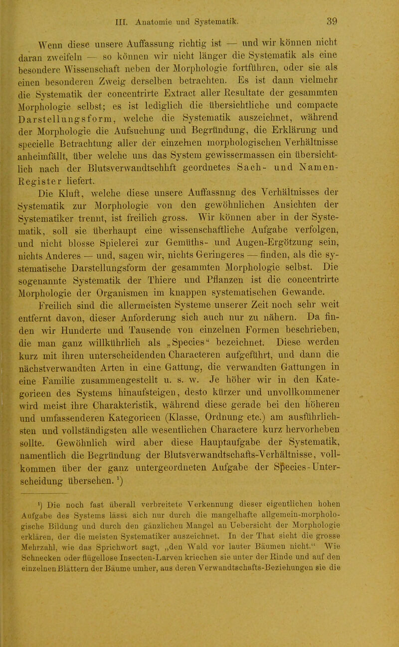 Wenn diese unsere Auffassung richtig ist — und wir können nicht daran zAveifeln — so können wir nicht länger die Systematik als eine besondere Wissenschaft neben der Morphologie fortführen, oder sie als einen besonderen Zweig derselben beti-achten. Es ist dann vielmehr die Systematik der concentrirte Extract aller Resultate der gesammten Morphologie selbst; es ist lediglich die übersichtliche und compacte Darstellungsform, welche die Systematik auszeichnet, während der Morphologie die Aufsuchung und Begrtindung, die Erklärung und specielle Betrachtung aller der einzelnen morphologischen Verhältnisse anheimfällt, über welche uns das System gewissermassen ein übersicht- lich nach der Blutsverwandtschhft geordnetes Sach- und Namen- Register liefert. Die Kluft, Avelche diese unsere Auffassung des Verhältnisses der Systematik zur Morphologie von den gewöhnlichen Ansichten der Systematiker trennt, ist freilich gross. Wir können aber in der Syste- matik, soll sie überhaupt eine wissenschattliche Aufgabe verfolgen, und nicht blosse Spielerei zur Gemüths- und Augen-Ergötzuug sein, nichts Anderes — und, sagen wir, nichts Geringeres — finden, als die sy- stematische Darstellungsform der gesammten Morphologie selbst. Die sogenannte Systematik der Thiere und Pflanzen ist die concenti'irte Morphologie der Organismen im knappen systematischen Gewände. Freilich sind die allermeisten Systeme unserer Zeit noch sehr weit entfernt davon, dieser Anforderung sich auch nur zu nähern. Da fin- den wir Hunderte und Tausende von einzelnen Formen beschrieben, die man ganz willkührlich als „Speeles bezeichnet. Diese werden kurz mit ihren unterscheidenden Characteren aufgeführt, und dann die nächstverwandten Arten in eine Gattung, die verwandten Gattungen in eine Familie zusammengestellt u. s. w. Je höher wir in den Kate- gorieen des Systems hinaufsteigen, desto kürzer und unvollkommener wird meist ihre Charakteristik, während diese gerade bei den höheren und umfassenderen Kategorieen (Klasse, Ordnung etc.) am ausführlich- sten und vollständigsten alle wesentlichen Charactere kurz hervorheben sollte. Gewöhnlich wird aber diese Hauptaufgabe der Systematik, namentlich die Begründung der Blutsverwandtschafts-Verhältnisse, voll- kommen über der ganz untergeordneten Aufgabe der Sjpecies - Unter- scheidung übersehen. ') Die noch fast überall verbreitete Verkennung dieser eigeutliclien hohen Aufgabe des Systems lässt sich nur durch die mangelhafte allgemein-morpholo- gische Bildung und durch den gänzlichen Mangel au Uebersicht der Morphologie erklären, der die meisten Systematiker auszeichnet. In der That sieht die grosse Mehrzahl, wie das Sprichwort sagt, „den Wald vor lauter Bäumen nicht. Wie Schnecken oder flügellose Insecten-Larven kriechen sie unter der Rinde und auf den einzelnen Blättern der Bäume umher, aus deren Verwandtschafts-Beziehungen sie die