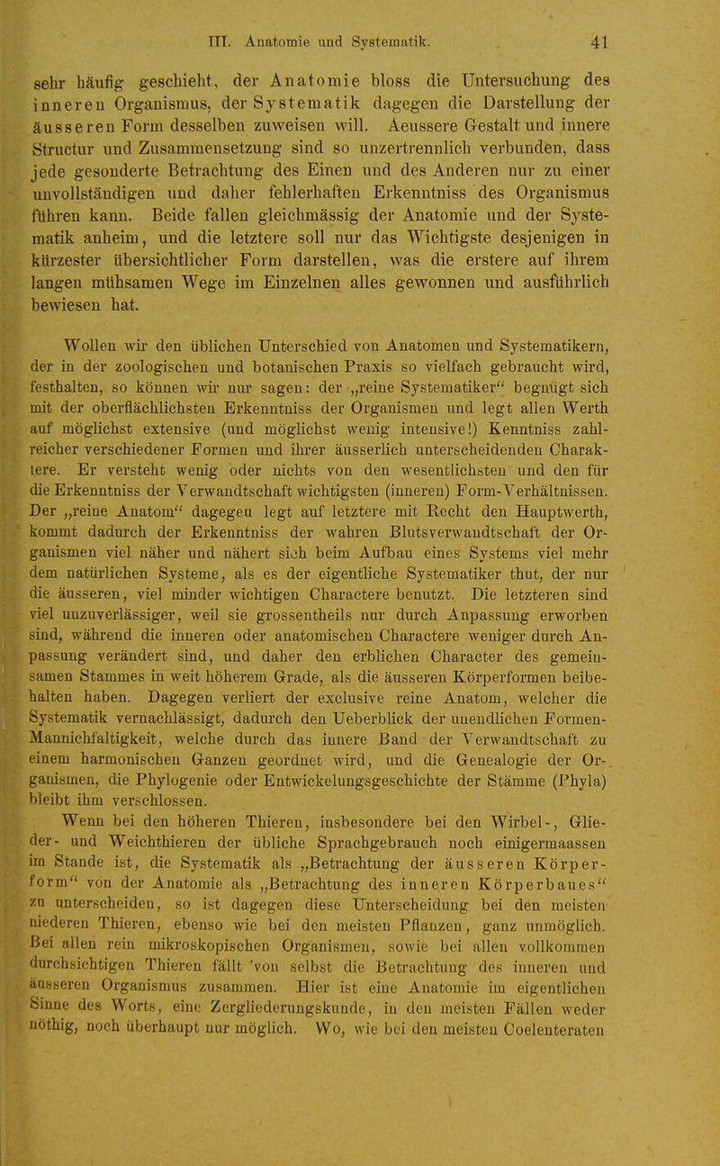 sehr häufig geschieht, der Anatomie bloss die Untersuchung des inneren Organismus, der Systematik dagegen die Darstellung der äusseren Form desselben zuweisen will. Aeussere Gestalt und innere Structur und Zusammensetzung sind so unzertrennlich verbunden, dass jede gesonderte Betrachtung des Einen und des Anderen nur zu einer unvollständigen und daher fehlerhaften Erkenntniss des Organismus ftihren kann. Beide fallen gleichmässig der Anatomie und der Syste- matik anheim, und die letztere soll nur das Wichtigste desjenigen in kürzester Ubersichtlicher Form darstellen, was die erstere auf ihrem langen mühsamen Wege im Einzelnen alles gewonnen und ausführlich bewiesen hat. Wollen wir den üblichen Unterschied von Anatomen und Systematikern, der in der zoologischen und botanischen Praxis so vielfach gebraucht wird, festhalten, so können wir nur sagen: der „reine Systematiker begnügt sieh mit der oberflächlichsten Erkenntniss der Organismen und legt allen Werth auf möglichst extensive (und möglichst wenig intensive!) Kenntniss zahl- reicher verschiedener Formen und ihi'er äusserlich unterscheidenden Charak- tere. Er versteht wenig oder nichts von den wesentlichsten und den für die Erkenntniss der Verwandtschaft wichtigsten (inneren) Form-Verhältnissen. Der „reine Anatom dagegen legt auf letztere mit Recht den Hauptwerth, kommt dadurch der Erkenntniss der wahi-en Blutsverwandtschaft der Or- ganismen viel näher und nähert sich beim Aufbau eines Systems viel mehr dem natürlichen Systeme, als es der eigentliche Systematiker thut, der nm' die äusseren, viel minder wichtigen Charactere benutzt. Die letzteren sind viel unzuverlässiger, weil sie grossentheils nur durch Anpassung erworben sind, während die inneren oder anatomischen Charactere weniger durch An- passung verändert sind, und daher den erblichen Character des gemein- samen Stammes in weit höherem Grade, als die äusseren Körperformen beibe- halten haben. Dagegen verliert der exclusive reine Anatom, welcher die Systematik vernachlässigt, dadurch den Ueberblick der unendlichen Formen- Mannichfaltigkeit, welche durch das innere Band der Verwandtschaft zu einem harmonischen Ganzen geordnet wird, und die Genealogie der Or- ganismen, die Phylügenie oder Entwickelungsgeschichte der Stämme (Phyla) bleibt ihm verschlossen. Wenn bei den höheren Thieren, insbesondere bei den Wirbel-, Glie- der- und Weichthieren der übliche Sprachgebrauch noch einigermaassen im Stande ist, die Systematik als „Betrachtung der äusseren Körper- form von der Anatomie als „Betrachtung des inneren Körperbaues zu unterscheiden, so ist dagegen diese Unterscheidung bei den meisten niederen Thieren, ebenso wie bei den meisten Pflanzen, ganz unmöglich. Bei allen rein mikroskopischen Organismen, sowie bei allen vollkommen durchsichtigen Thieren fällt 'von selbst die Betrachtung des inneren und äusseren Organismus zusammen. Hier ist eine Anatomie im eigentlichen Sinne des Worts, eine Zergliederungskunde, in den meisten Fällen weder nöthig, noch überhaupt nur möglich. Wo, wie bei den meisten Coelenteraten