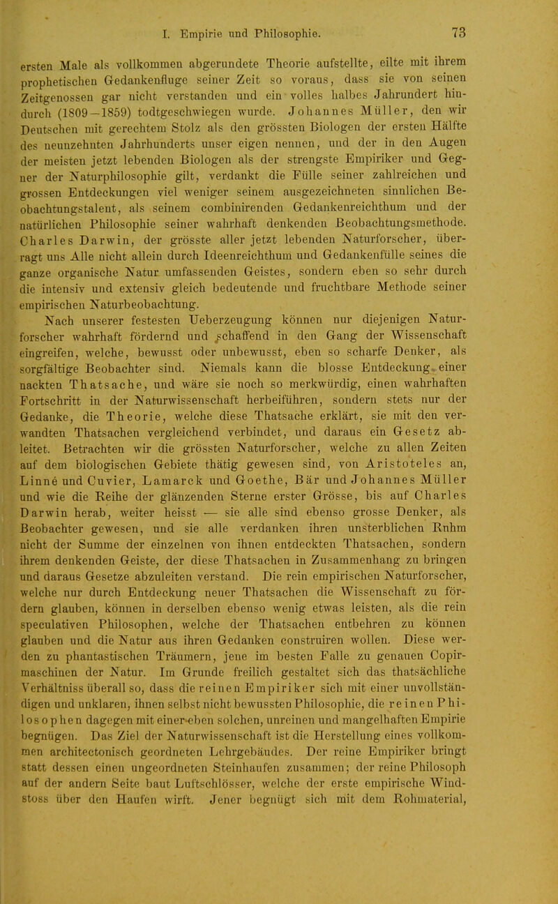 ersten Male als vollkommen abgerundete Theorie aufstellte, eilte mit ihrem prophetischen Gedankenfluge seiner Zeit so voraus, dass sie von seinen Zeitgenossen gar nicht verstanden und ein volles halbes Jahrundert hin- durch (1809—1859) todtgeschwiegen wurde. Johannes Müller, den wir Deutschen mit gerechtem Stolz als den grössten Biologen der ersten Hälfte des neunzehnten Jahrhunderts unser eigen nennen, und der in den Augen der meisten jetzt lebenden Biologen als der strengste Empiriker und Geg- ner der Naturphilosophie gilt, verdankt die Fülle seiner zahlreichen und grossen Entdeckungen viel weniger seinem ausgezeichneten sinnlichen Be- obachtungstalent, als seinem combinirenden Gedankenreichthum und der natürlichen Philosophie seiner wahrhaft denkenden Beobachtungsmethode. Charles Darwin, der grösste aller jetzt lebenden Naturforscher, über- ragt uns Alle nicht allein durch Ideenreichthum und Gedankenfülle seines die ganze organische Natur umfassenden Geistes, sondern eben so sehr durch die intensiv und extensiv gleich bedeutende und fruchtbare Methode seiner empirischen Naturbeobachtung. Nach unserer festesten TJeberzeugung können nur diejenigen Natur- forscher wahrhaft fördernd und schaffend in den Gang der Wissenschaft eingreifen, welche, bewusst oder unbewusst, eben so scharfe Denker, als sorgfältige Beobachter sind. Niemals kann die blosse Entdeckung, einer nackten Thatsache, und wäre sie noch so merkwürdig, einen wahrhaften Fortschi-itt in der Naturwissenschaft herbeiführen, sondern stets nur der Gedanke, die Theorie, welche diese Thatsache erklärt, sie mit den ver- wandten Thatsachen vergleichend verbindet, und daraus ein Gesetz ab- leitet. Betrachten wir die grössten Naturforscher, welche zu allen Zeiten auf dem biologischen Gebiete thätig gewesen sind, von Aristoteles an, Linne und Cuvier, Lamarck und Goethe, Bär und Johannes Müller und wie die Reihe der glänzenden Sterne erster Grösse, bis auf Charles Darwin herab, weiter heisst •— sie alle sind ebenso grosse Denker, als Beobachter gewesen, und sie alle verdanken ihren unsterblichen Rnhm nicht der Summe der einzelnen von ihnen entdeckten Thatsachen, sondern ihrem denkenden Geiste, der diese Thatsachen in Zusammenhang zu bringen und daraus Gesetze abzuleiten verstand. Die rein empirischen Naturforscher, welche nur durch Entdeckung neuer Thatsachen die Wissenschaft zu för- dern glauben, können in derselben ebenso wenig etwas leisten, als die rein speculativen Philosophen, welche der Thatsachen entbehren zu können glauben und die Natur aus ihren Gedanken construiren wollen. Diese wei*- den zu phantastischen Träumern, jene im besten Falle zu genauen Copir- maschinen der Natur. Im Grunde freilich gestaltet sich das thatsächliche Verhältniss überall so, dass die reinen Empiriker sich mit einer unvollstän- digen und unklaren, ihnen selbst nicht bewussten Philosophie, die reinen Phi- losophen dagegen mit einer»eben solchen, unreinen und mangelhaften Empirie begnügen. Das Ziel der Naturwissenschaft ist die Herstellung eines vollkom- men architectonisch geordneten Lehrgebäudes. Der reine Empiriker bringt statt dessen einen ungeordneten Steinhaufen zusammen; der reine Philosoph auf der andern Seite baut Luftschlösser, welche der erste empirische Wind- stüss über den Haufen wirft. Jener begnügt sich Ddit dem Rohmaterial,