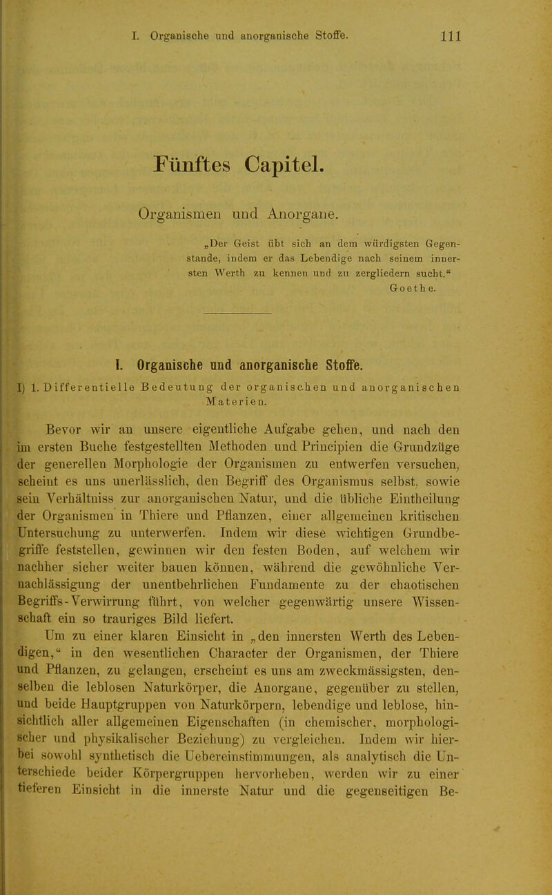 Fünftes Capitel. Organismen und Anorgane. „Der Geist übt sich an dem würdigsten Gegen- stande, indem er das Lebendige nach seinem inner- sten Werth zu kennen und zu zergliedern sucht. Goethe. I. Organische und anorganische Stoffe. I) 1. Differentielle Bedeutung der organischen und anorganischen Materien. Bevor wir an unsere eigentliche Aufgabe gehen, und nach den im ersten Buche festgestellten Methoden und Principien die Grundzüge der generellen Morphologie der Organismen zu entwerfen versuchen, scheint es uns unerlässlich, den Begriff des Organismus selbst, sowie sein Verhältniss zur anorganischen Natur, und die übliche Eiutheiluug der Organismen in Thiere und Pflanzen, einer allgemeinen kritischen Untersuchung zu unterwerfen. Indem wir diese wichtigen Grundbe- griffe feststellen, gewinnen wir den festen Boden, auf welchem wir nachher sicher weiter bauen können, während die gewöhnliche Ver- nachlässigung der unentbehrlichen Fundamente zu der chaotischen Begriffs-Verwiri-ung führt, von welcher gegenwärtig unsere Wissen- schaft ein so trauriges Bild liefert. Um zu einer klaren Einsicht in „ den innersten Werth des Leben- digen, in den wesentlichen Character der Organismen, der Thiere und Pflanzen, zu gelangen, erscheint es uns am zweckmässigsten, den- selben die leblosen Naturkörper, die Anorgane, gegenüber zu stellen, und beide Hauptgruppen von Naturkörpern, lebendige und leblose, hin- sichtlich aller allgemeinen Eigenschaften (in chemischer, morphologi- scher und physikalischer Beziehung) zu vergleichen. Indem wir hier- bei sowohl synthetisch die Uebereinstimmungen, als analytisch die Un- terschiede beider Körpergruppen hervorheben, werden wir zu einer tieferen Einsicht in die innerste Natur und die gegenseitigen Be-