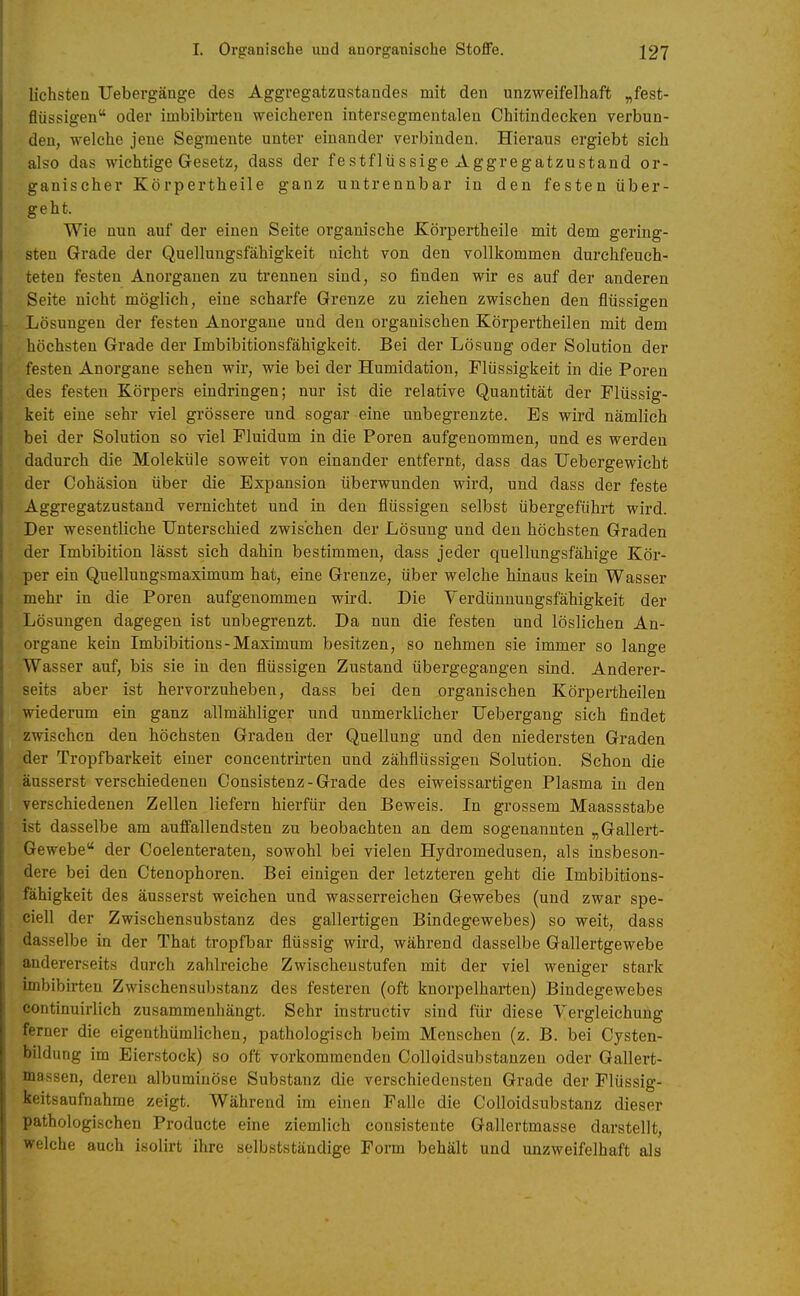 liebsten Uebergänge des Aggregatzustandes mit den unzweifelhaft „fest- flüssigen oder imbibirteu weicheren intersegmentalen Chitindecken verbun- den, welche jene Segmente unter einander verbinden. Hieraus ergiebt sich also das wichtige Gesetz, dass der festflüssige Aggregatzustand or- ganischer Körpertheile ganz untrennbar in den festen über- geht. Wie nun auf der einen Seite organische Körpertheile mit dem gering- sten Grade der Quellungsfähigkeit nicht von den vollkommen durchfeuch- teten festen Anorganen zu trennen sind, so finden wir es auf der anderen Seite nicht möglieh, eine scharfe Grenze zu ziehen zwischen den flüssigen Lösungen der festen Anorgane und den organischen Körpertheilen mit dem höchsten Grade der Imbibitionsfähigkeit. Bei der Lösung oder Solution der festen Anorgane sehen wir, wie bei der Humidation, Flüssigkeit in die Poren des festen Körpers eindringen; nur ist die relative Quantität der Flüssig- keit eine sehr viel grössere und sogar eine unbegrenzte. Es wird nämlich bei der Solution so viel Fluidum in die Poren aufgenommen, und es werden dadurch die Moleküle soweit von einander entfernt, dass das Uebergewicht der Cohäsion über die Expansion überwunden wird, und dass der feste Aggregatzustand vernichtet und in den flüssigen selbst übergeführt wird. Der wesentliche Unterschied zwischen der Lösung und den höchsten Graden der Imbibition lässt sich dahin bestimmen, dass jeder quellungsfähige Kör- per ein Quellungsmaximum hat, eine Grenze, über welche hinaus kein Wasser mehr in die Poren aufgenommen wird. Die Verdünnungsfähigkeit der Lösungen dagegen ist unbegrenzt. Da nun die festen und lösliehen An- organe kein Imbibitions - Maximum besitzen, so nehmen sie immer so lange Wasser auf, bis sie in den flüssigen Zustand übergegangen sind. Anderer- seits aber ist hervorzuheben, dass bei den organischen Körpertheilen wiederum ein ganz allmähliger und unmerklicher Uebergang sich findet zwischen den höchsten Graden der Quellung und den niedersten Graden der Tropfbarkeit einer concentrirten und zähflüssigen Solution. Schon die äusserst verschiedenen Consistenz-Grade des eiweissartigen Plasma in den verschiedenen Zellen liefern hierfür den Beweis. In grossem Maassstabe ist dasselbe am auffallendsten zu beobachten an dem sogenannten „Gallert- Gewebe der Coelenteraten, sowohl bei vielen Hydromedusen, als insbeson- dere bei den Ctenophoren. Bei einigen der letzteren geht die Imbibitions- fähigkeit des äusserst weichen und wasserreichen Gewebes (und zwar spe- ciell der Zwisehensubstanz des gallertigen Bindegewebes) so weit, dass dasselbe in der That tropfbar flüssig wird, während dasselbe Gallertgewebe andererseits durch zahlreiche Zwischenstufen mit der viel weniger stark imbibirteu Zwischensubstanz des festeren (oft knorpelharteu) Bindegewebes continuirlich zusammenhängt. Sehr instructiv sind für diese Vergleichung ferner die eigenthümlichen, pathologisch beim Menschen (z. B. bei Cysten- bildung im Eierstock) so oft vorkommenden Colloidsubstanzen oder Gallert- massen, deren albumiuöse Substanz die verschiedensten Grade der Flüssig- keitsaufnahme zeigt. Während im einen Falle die Colloidsubstanz dieser pathologischen Producte eine ziemlich consistente Gallertmasse darstellt, welche auch isolirt ihre selbstständige Form behält und unzweifelhaft als